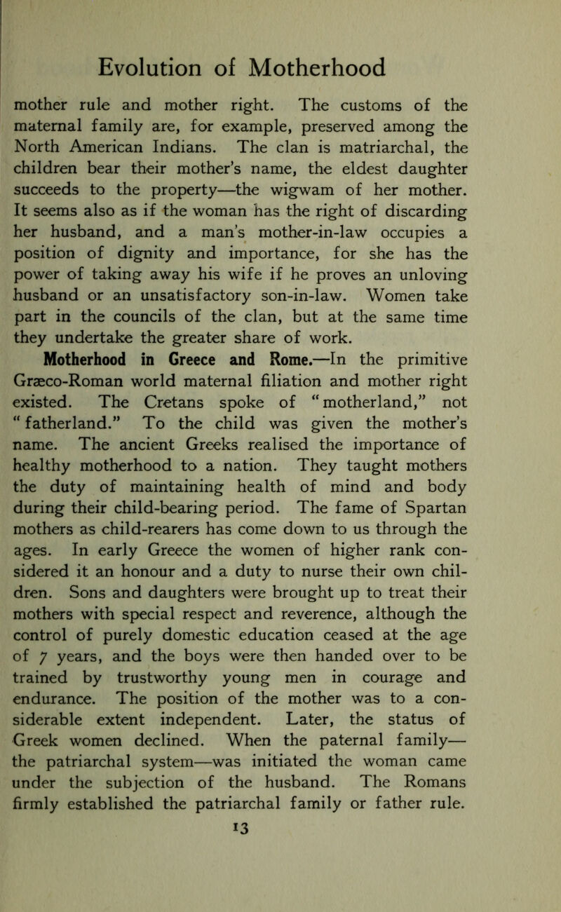 mother rule and mother right. The customs of the maternal family are, for example, preserved among the North American Indians. The clan is matriarchal, the children bear their mother’s name, the eldest daughter succeeds to the property—the wigwam of her mother. It seems also as if the woman has the right of discarding her husband, and a man’s mother-in-law occupies a position of dignity and importance, for she has the power of taking away his wife if he proves an unloving husband or an unsatisfactory son-in-law. Women take part in the councils of the clan, but at the same time they undertake the greater share of work. Motherhood in Greece and Rome.—In the primitive Graeco-Roman world maternal filiation and mother right existed. The Cretans spoke of “motherland,” not “ fatherland.” To the child was given the mother’s name. The ancient Greeks realised the importance of healthy motherhood to a nation. They taught mothers the duty of maintaining health of mind and body during their child-bearing period. The fame of Spartan mothers as child-rearers has come down to us through the ages. In early Greece the women of higher rank con- sidered it an honour and a duty to nurse their own chil- dren. Sons and daughters were brought up to treat their mothers with special respect and reverence, although the control of purely domestic education ceased at the age of 7 years, and the boys were then handed over to be trained by trustworthy young men in courage and endurance. The position of the mother was to a con- siderable extent independent. Later, the status of Greek women declined. When the paternal family— the patriarchal system—was initiated the woman came under the subjection of the husband. The Romans firmly established the patriarchal family or father rule. i3