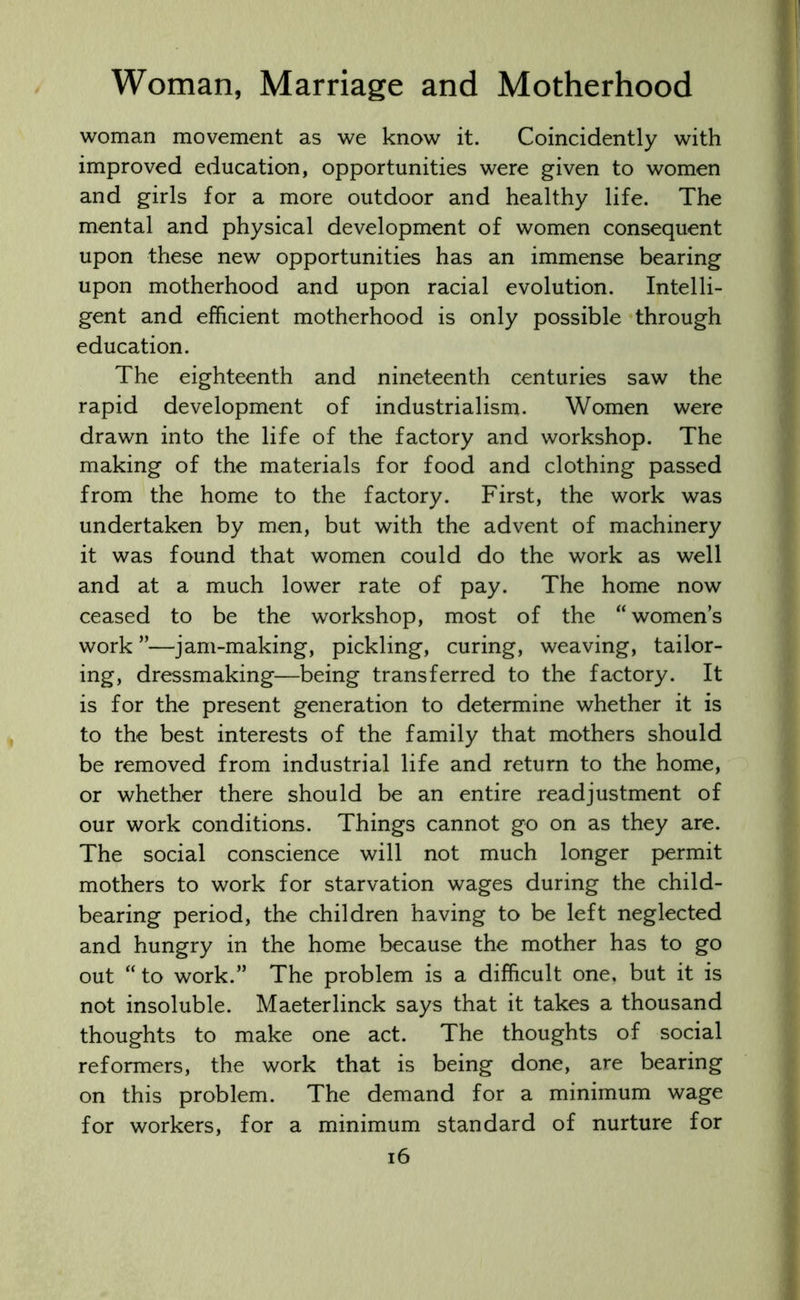 woman movement as we know it. Coincidently with improved education, opportunities were given to women and girls for a more outdoor and healthy life. The mental and physical development of women consequent upon these new opportunities has an immense bearing upon motherhood and upon racial evolution. Intelli- gent and efficient motherhood is only possible through education. The eighteenth and nineteenth centuries saw the rapid development of industrialism. Women were drawn into the life of the factory and workshop. The making of the materials for food and clothing passed from the home to the factory. First, the work was undertaken by men, but with the advent of machinery it was found that women could do the work as well and at a much lower rate of pay. The home now ceased to be the workshop, most of the “womens work ”—jam-making, pickling, curing, weaving, tailor- ing, dressmaking—being transferred to the factory. It is for the present generation to determine whether it is to the best interests of the family that mothers should be removed from industrial life and return to the home, or whether there should be an entire readjustment of our work conditions. Things cannot go on as they are. The social conscience will not much longer permit mothers to work for starvation wages during the child- bearing period, the children having to be left neglected and hungry in the home because the mother has to go out “to work.” The problem is a difficult one, but it is not insoluble. Maeterlinck says that it takes a thousand thoughts to make one act. The thoughts of social reformers, the work that is being done, are bearing on this problem. The demand for a minimum wage for workers, for a minimum standard of nurture for