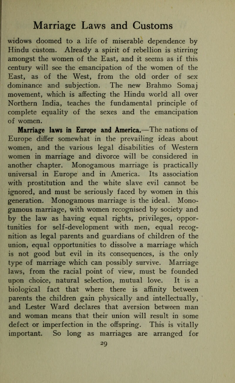 widows doomed to a life of miserable dependence by Hindu custom. Already a spirit of rebellion is stirring amongst the women of the East, and it seems as if this century will see the emancipation of the women of the East, as of the West, from the old order of sex dominance and subjection. The new Brahmo Somaj movement, which is affecting the Hindu world all over Northern India, teaches the fundamental principle of complete equality of the sexes and the emancipation of women. Marriage laws in Europe and America.—The nations of Europe differ somewhat in the prevailing ideas about women, and the various legal disabilities of Western women in marriage and divorce will be considered in another chapter. Monogamous marriage is practically universal in Europe and in America. Its association with prostitution and the white slave evil cannot be ignored, and must be seriously faced by women in this generation. Monogamous marriage is the ideal. Mono- gamous marriage, with women recognised by society and by the law as having equal rights, privileges, oppor- tunities for self-development with men, equal recog- nition as legal parents and guardians of children of the union, equal opportunities to dissolve a marriage which is not good but evil in its consequences, is the only type of marriage which can possibly survive. Marriage laws, from the racial point of view, must be founded upon choice, natural selection, mutual love. It is a biological fact that where there is affinity between parents the children gain physically and intellectually, and Lester Ward declares that aversion between man and woman means that their union will result in some defect or imperfection in the offspring. This is vitally important. So long as marriages are arranged for