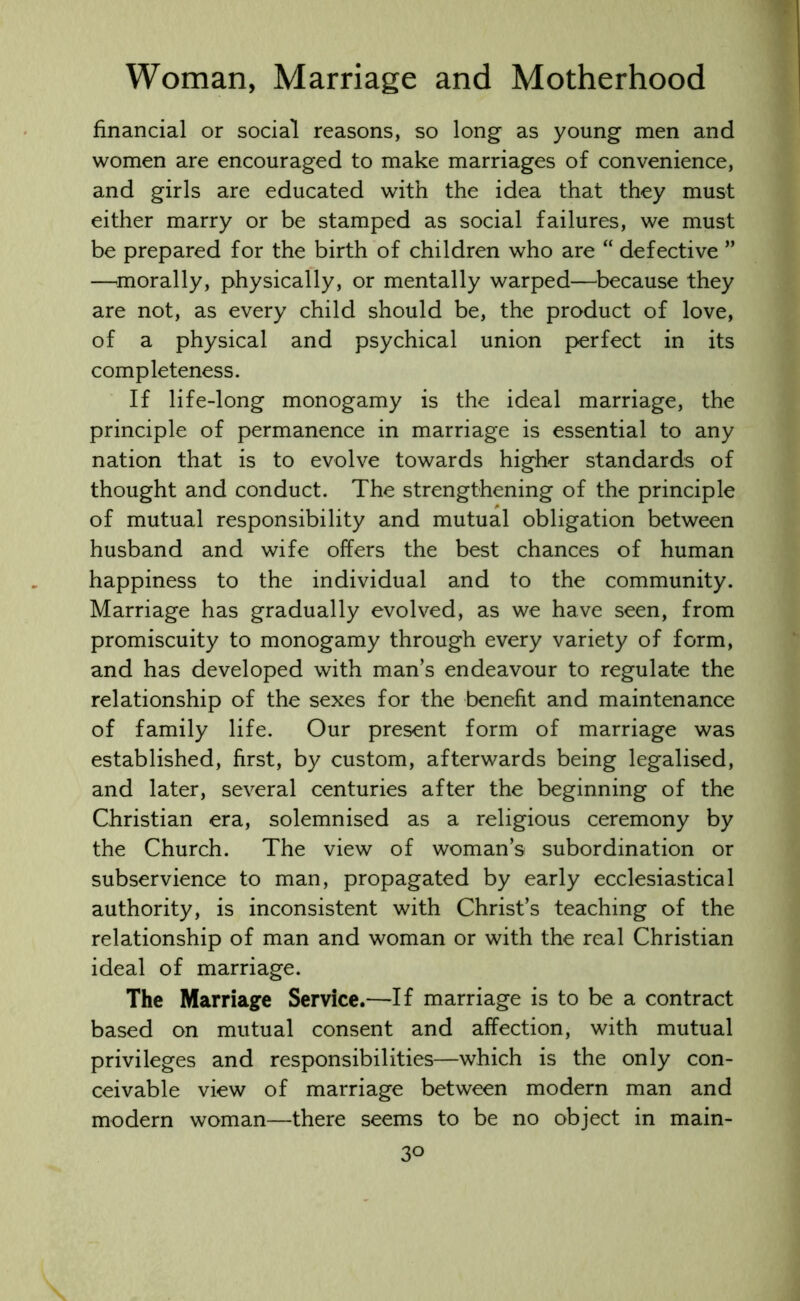 financial or social reasons, so long as young men and women are encouraged to make marriages of convenience, and girls are educated with the idea that they must either marry or be stamped as social failures, we must be prepared for the birth of children who are “ defective ” —morally, physically, or mentally warped—because they are not, as every child should be, the product of love, of a physical and psychical union perfect in its completeness. If life-long monogamy is the ideal marriage, the principle of permanence in marriage is essential to any nation that is to evolve towards higher standards of thought and conduct. The strengthening of the principle of mutual responsibility and mutual obligation between husband and wife offers the best chances of human happiness to the individual and to the community. Marriage has gradually evolved, as we have seen, from promiscuity to monogamy through every variety of form, and has developed with man’s endeavour to regulate the relationship of the sexes for the benefit and maintenance of family life. Our present form of marriage was established, first, by custom, afterwards being legalised, and later, several centuries after the beginning of the Christian era, solemnised as a religious ceremony by the Church. The view of woman’s subordination or subservience to man, propagated by early ecclesiastical authority, is inconsistent with Christ’s teaching of the relationship of man and woman or with the real Christian ideal of marriage. The Marriage Service.—If marriage is to be a contract based on mutual consent and affection, with mutual privileges and responsibilities—which is the only con- ceivable view of marriage between modern man and modern woman—there seems to be no object in main-