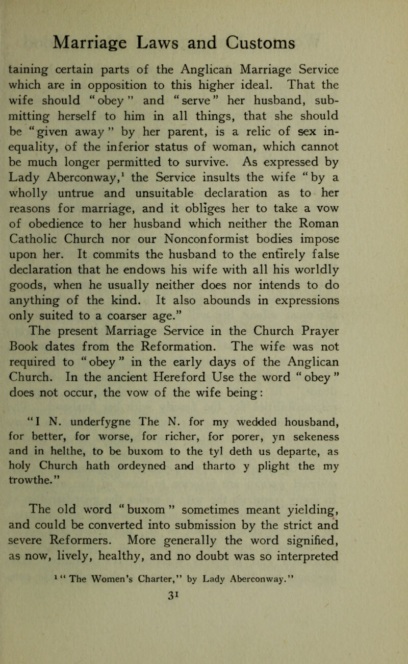 taining certain parts of the Anglican Marriage Service which are in opposition to this higher ideal. That the wife should “ obey ” and “ serve ” her husband, sub- mitting herself to him in all things, that she should be “given away” by her parent, is a relic of sex in- equality, of the inferior status of woman, which cannot be much longer permitted to survive. As expressed by Lady Aberconway,1 the Service insults the wife “by a wholly untrue and unsuitable declaration as to her reasons for marriage, and it obliges her to take a vow of obedience to her husband which neither the Roman Catholic Church nor our Nonconformist bodies impose upon her. It commits the husband to the entirely false declaration that he endows his wife with all his worldly goods, when he usually neither does nor intends to do anything of the kind. It also abounds in expressions only suited to a coarser age.” The present Marriage Service in the Church Prayer Book dates from the Reformation. The wife was not required to “ obey ” in the early days of the Anglican Church. In the ancient Hereford Use the word “ obey ” does not occur, the vow of the wife being: “I N. underfygne The N. for my wedded housband, for better, for worse, for richer, for porer, yn sekeness and in helthe, to be buxom to the tyl deth us departe, as holy Church hath ordeyned and tharto y plight the my trowthe.” The old word “ buxom ” sometimes meant yielding, and could be converted into submission by the strict and severe Reformers. More generally the word signified, as now, lively, healthy, and no doubt was so interpreted 1 “ The Women’s Charter,” by Lady Aberconway.”