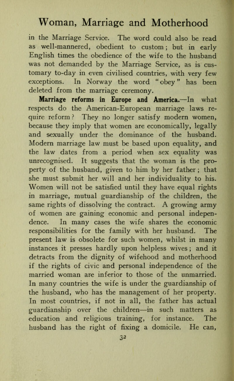 in the Marriage Service. The word could also be read as well-mannered, obedient to custom; but in early English times the obedience of the wife to the husband was not demanded by the Marriage Service, as is cus- tomary to-day in even civilised countries, with very few exceptions. In Norway the word “obey” has been deleted from the marriage ceremony. Marriage reforms in Europe and America.—In what respects do the American-European marriage laws re- quire reform ? They no longer satisfy modern women, because they imply that women are economically, legally and sexually under the dominance of the husband. Modern marriage law must be based upon equality, and the law dates from a period when sex equality was unrecognised. It suggests that the woman is the pro- perty of the husband, given to him by her father ; that she must submit her will and her individuality to his. Women will not be satisfied until they have equal rights in marriage, mutual guardianship of the children, the same rights of dissolving the contract. A growing army of women are gaining economic and personal indepen- dence. In many cases the wife shares the economic responsibilities for the family with her husband. The present law is obsolete for such women, whilst in many instances it presses hardly upon helpless wives; and it detracts from the dignity of wifehood and motherhood if the rights of civic and personal independence of the married woman are inferior to those of the unmarried. In many countries the wife is under the guardianship of the husband, who has the management of her property. In most countries, if not in all, the father has actual guardianship over the children—in such matters as education and religious training, for instance. The husband has the right of fixing a domicile. He can,
