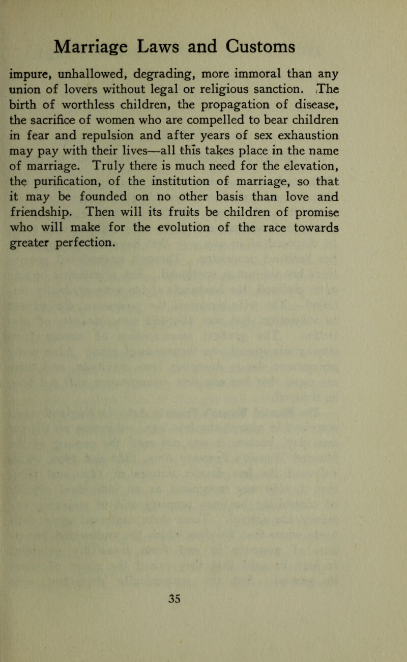 impure, unhallowed, degrading, more immoral than any union of lovers without legal or religious sanction. The birth of worthless children, the propagation of disease, the sacrifice of women who are compelled to bear children in fear and repulsion and after years of sex exhaustion may pay with their lives—all this takes place in the name of marriage. Truly there is much need for the elevation, the purification, of the institution of marriage, so that it may be founded on no other basis than love and friendship. Then will its fruits be children of promise who will make for the evolution of the race towards greater perfection.