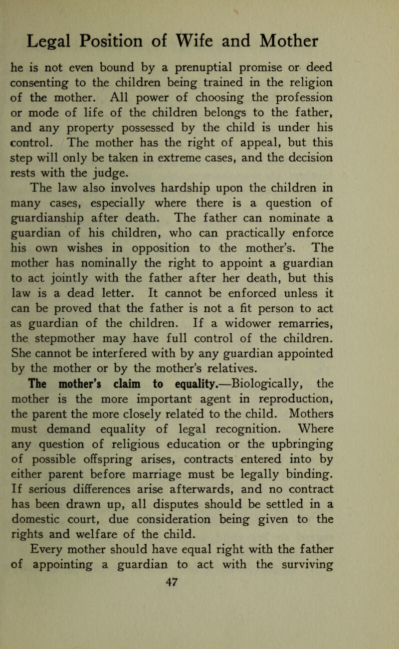 he is not even bound by a prenuptial promise or deed consenting to the children being trained in the religion of the mother. All power of choosing the profession or mode of life of the children belongs to the father, and any property possessed by the child is under his control. The mother has the right of appeal, but this step will only be taken in extreme cases, and the decision rests with the judge. The law also involves hardship upon the children in many cases, especially where there is a question of guardianship after death. The father can nominate a guardian of his children, who can practically enforce his own wishes in opposition to the mother’s. The mother has nominally the right to appoint a guardian to act jointly with the father after her death, but this law is a dead letter. It cannot be enforced unless it can be proved that the father is not a fit person to act as guardian of the children. If a widower remarries, the stepmother may have full control of the children. She cannot be interfered with by any guardian appointed by the mother or by the mother’s relatives. The mother’s claim to equality.—Biologically, the mother is the more important agent in reproduction, the parent the more closely related to the child. Mothers must demand equality of legal recognition. Where any question of religious education or the upbringing of possible offspring arises, contracts entered into by either parent before marriage must be legally binding. If serious differences arise afterwards, and no contract has been drawn up, all disputes should be settled in a domestic court, due consideration being given to the rights and welfare of the child. Every mother should have equal right with the father of appointing a guardian to act with the surviving