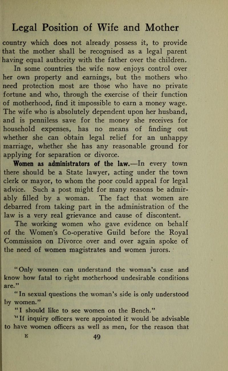country which does not already possess it, to provide that the mother shall be recognised as a legal parent having equal authority with the father over the children. In some countries the wife now enjoys control over her own property and earnings, but the mothers who need protection most are those who have no private fortune and who, through the exercise of their function of motherhood, find it impossible to earn a money wage. The wife who is absolutely dependent upon her husband, and is penniless save for the money she receives for household expenses, has no means of finding out whether she can obtain legal relief for an unhappy marriage, whether she has any reasonable ground for applying for separation or divorce. Women as administrators of the law.—In every town there should be a State lawyer, acting under the town ! clerk or mayor, to whom the poor could appeal for legal advice. Such a post might for many reasons be admir- ably filled by a woman. The fact that women are debarred from taking part in the administration of the i law is a very real grievance and cause of discontent. The working women who gave evidence on behalf of the Women’s Co-operative Guild before the Royal i Commission on Divorce over and over again spoke of the need of women magistrates and women jurors. “Only women can understand the woman’s case and | know how fatal to right motherhood undesirable conditions i are.” “In sexual questions the woman’s side is only understood | by women.” “I should like to see women on the Bench.” “ If inquiry officers were appointed it would be advisable to have women officers as well as men, for the reason that