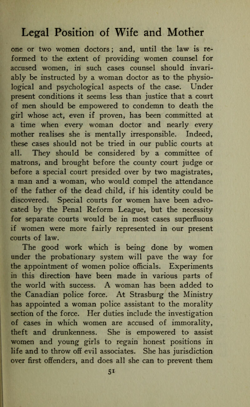 one or two women doctors; and, until the law is re- formed to the extent of providing women counsel for accused women, in such cases counsel should invari- ably be instructed by a woman doctor as to the physio- logical and psychological aspects of the case. Under present conditions it seems less than justice that a court of men should be empowered to condemn to death the girl whose act, even if proven, has been committed at a time when every woman doctor and nearly every mother realises she is mentally irresponsible. Indeed, these cases should not be tried in our public courts at all. They should be considered by a committee of matrons, and brought before the county court judge or before a special court presided over by two magistrates, a man and a woman, who would compel the attendance of the father of the dead child, if his identity could be discovered. Special courts for women have been advo- cated by the Penal Reform League, but the necessity for separate courts would be in most cases superfluous if women were more fairly represented in our present courts of law. The good work which is being done by women under the probationary system will pave the way for the appointment of women police officials. Experiments in this direction have been made in various parts of the world with success. A woman has been added to the Canadian police force. At Strasburg the Ministry has appointed a woman police assistant to the morality section of the force. Her duties include the investigation of cases in which women are accused of immorality, theft and drunkenness. She is empowered to assist women and young girls to regain honest positions in life and to throw off evil associates. She has jurisdiction over first offenders, and does all she can to prevent them 5i