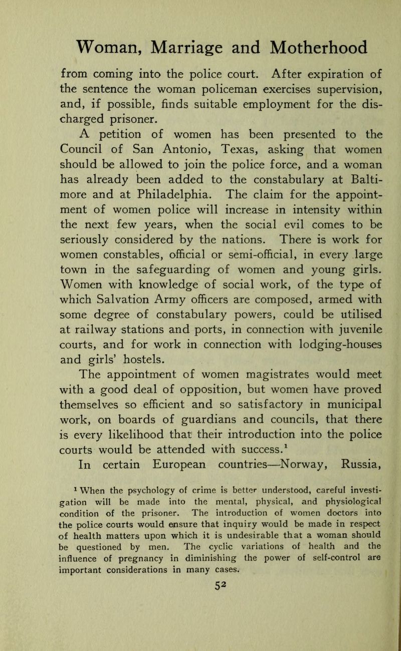 from coming into the police court. After expiration of the sentence the woman policeman exercises supervision, and, if possible, finds suitable employment for the dis- charged prisoner. A petition of women has been presented to the Council of San Antonio, Texas, asking that women should be allowed to join the police force, and a woman has already been added to the constabulary at Balti- more and at Philadelphia. The claim for the appoint- ment of women police will increase in intensity within the next few years, when the social evil comes to be seriously considered by the nations. There is work for women constables, official or semi-official, in every large town in the safeguarding of women and young girls. Women with knowledge of social work, of the type of which Salvation Army officers are composed, armed with some degree of constabulary powers, could be utilised at railway stations and ports, in connection with juvenile courts, and for work in connection with lodging-houses and girls’ hostels. The appointment of women magistrates would meet with a good deal of opposition, but women have proved themselves so efficient and so satisfactory in municipal work, on boards of guardians and councils, that there is every likelihood that their introduction into the police courts would be attended with success.1 In certain European countries—Norway, Russia, 1 When the psychology of crime is better understood, careful investi- gation will be made into the mental, physical, and physiological condition of the prisoner. The introduction of women doctors into the police courts would ensure that inquiry would be made in respect of health matters upon which it is undesirable that a woman should be questioned by men. The cyclic variations of health and the influence of pregnancy in diminishing the power of self-control are important considerations in many cases.