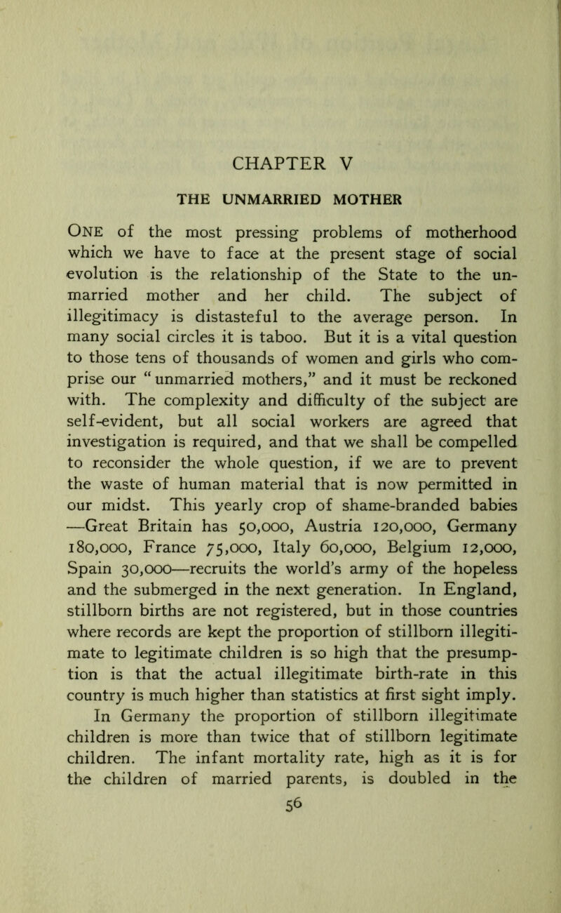 CHAPTER V THE UNMARRIED MOTHER One of the most pressing problems of motherhood which we have to face at the present stage of social evolution is the relationship of the State to the un- married mother and her child. The subject of illegitimacy is distasteful to the average person. In many social circles it is taboo. But it is a vital question to those tens of thousands of women and girls who com- prise our “unmarried mothers,” and it must be reckoned with. The complexity and difficulty of the subject are self-evident, but all social workers are agreed that investigation is required, and that we shall be compelled to reconsider the whole question, if we are to prevent the waste of human material that is now permitted in our midst. This yearly crop of shame-branded babies —Great Britain has 50,000, Austria 120,000, Germany 180,000, France 75,000, Italy 60,000, Belgium 12,000, Spain 30,000—recruits the world’s army of the hopeless and the submerged in the next generation. In England, stillborn births are not registered, but in those countries where records are kept the proportion of stillborn illegiti- mate to legitimate children is so high that the presump- tion is that the actual illegitimate birth-rate in this country is much higher than statistics at first sight imply. In Germany the proportion of stillborn illegitimate children is more than twice that of stillborn legitimate children. The infant mortality rate, high as it is for the children of married parents, is doubled in the 5b