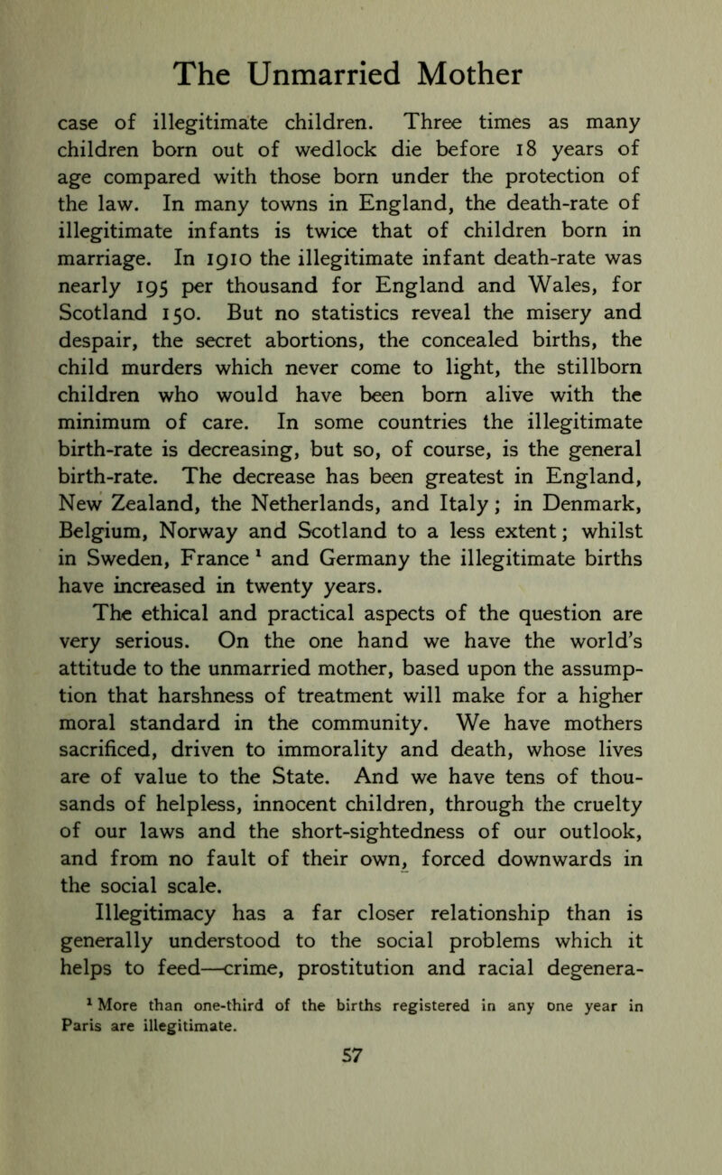 case of illegitimate children. Three times as many children born out of wedlock die before 18 years of age compared with those born under the protection of the law. In many towns in England, the death-rate of illegitimate infants is twice that of children born in marriage. In 1910 the illegitimate infant death-rate was nearly 195 per thousand for England and Wales, for Scotland 150. But no statistics reveal the misery and despair, the secret abortions, the concealed births, the child murders which never come to light, the stillborn children who would have been bom alive with the minimum of care. In some countries the illegitimate birth-rate is decreasing, but so, of course, is the general birth-rate. The decrease has been greatest in England, New Zealand, the Netherlands, and Italy; in Denmark, Belgium, Norway and Scotland to a less extent; whilst in Sweden, France 1 and Germany the illegitimate births have increased in twenty years. The ethical and practical aspects of the question are very serious. On the one hand we have the world’s attitude to the unmarried mother, based upon the assump- tion that harshness of treatment will make for a higher moral standard in the community. We have mothers sacrificed, driven to immorality and death, whose lives are of value to the State. And we have tens of thou- sands of helpless, innocent children, through the cruelty of our laws and the short-sightedness of our outlook, and from no fault of their own, forced downwards in the social scale. Illegitimacy has a far closer relationship than is generally understood to the social problems which it helps to feed—crime, prostitution and racial degenera- 1 More than one-third of the births registered in any one year in Paris are illegitimate.