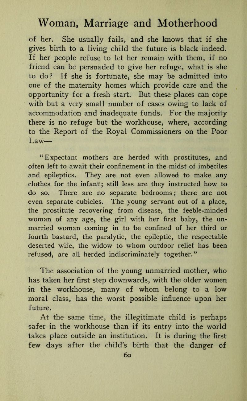 of her. She usually fails, and she knows that if she gives birth to a living child the future is black indeed. If her people refuse to let her remain with them, if no friend can be persuaded to give her refuge, what is she to do? If she is fortunate, she may be admitted into one of the maternity homes which provide care and the opportunity for a fresh start. But these places can cope with but a very small number of cases owing to lack of accommodation and inadequate funds. For the majority there is no refuge but the workhouse, where, according to the Report of the Royal Commissioners on the Poor Law— “ Expectant mothers are herded with prostitutes, and often left to await their confinement in the midst of imbeciles and epileptics. They are not even allowed' to make any clothes for the infant; still less are they instructed how to do so. There are no separate bedrooms; there are not even separate cubicles. The young servant out of a place, the prostitute recovering from disease, the feeble-minded woman of any age, the girl with her first baby, the un- married woman coming in to be confined of her third or fourth bastard, the paralytic, the epileptic, the respectable deserted wife, the widow to whom outdoor relief has been refused, are all herded indiscriminately together. ” The association of the young unmarried mother, who has taken her first step downwards, with the older women in the workhouse, many of whom belong to a low moral class, has the worst possible influence upon her future. At the same time, the illegitimate child is perhaps safer in the workhouse than if its entry into the world takes place outside an institution. It is during the first few days after the child’s birth that the danger of