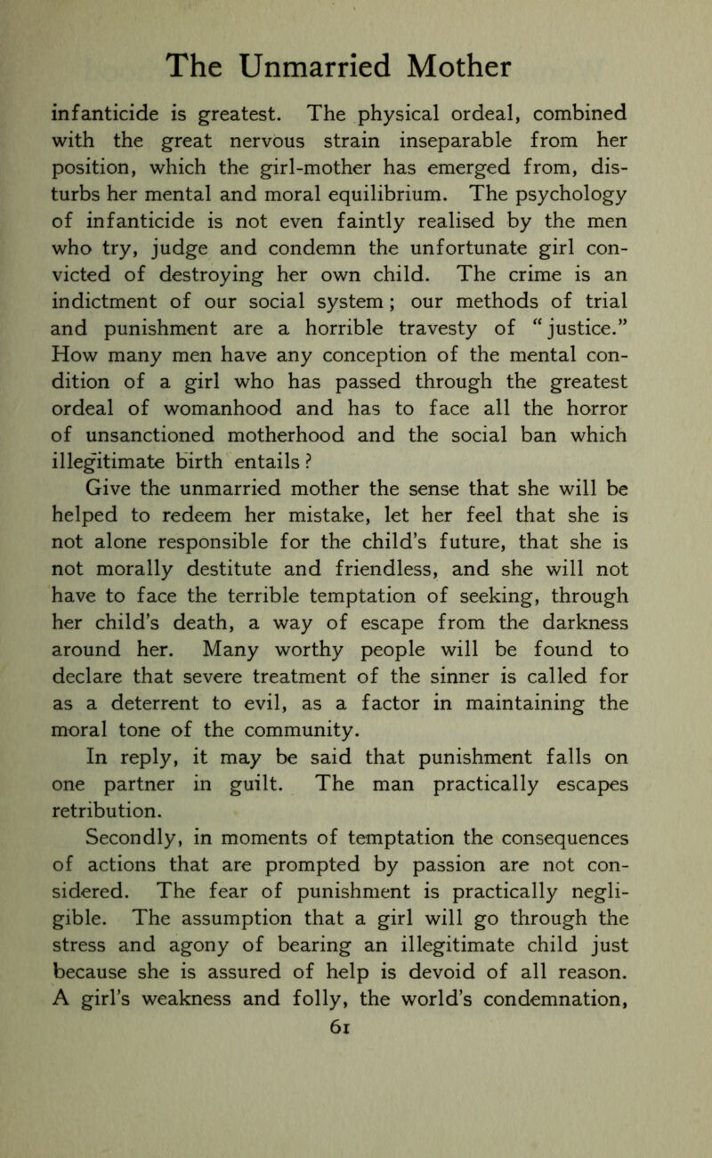 infanticide is greatest. The physical ordeal, combined with the great nervous strain inseparable from her position, which the girl-mother has emerged from, dis- turbs her mental and moral equilibrium. The psychology of infanticide is not even faintly realised by the men who try, judge and condemn the unfortunate girl con- victed of destroying her own child. The crime is an indictment of our social system; our methods of trial and punishment are a horrible travesty of “justice.” How many men have any conception of the mental con- dition of a girl who has passed through the greatest ordeal of womanhood and has to face all the horror of unsanctioned motherhood and the social ban which illegitimate birth entails ? Give the unmarried mother the sense that she will be helped to redeem her mistake, let her feel that she is not alone responsible for the child’s future, that she is not morally destitute and friendless, and she will not have to face the terrible temptation of seeking, through her child’s death, a way of escape from the darkness around her. Many worthy people will be found to declare that severe treatment of the sinner is called for as a deterrent to evil, as a factor in maintaining the moral tone of the community. In reply, it may be said that punishment falls on one partner in guilt. The man practically escapes retribution. Secondly, in moments of temptation the consequences of actions that are prompted by passion are not con- sidered. The fear of punishment is practically negli- gible. The assumption that a girl will go through the stress and agony of bearing an illegitimate child just because she is assured of help is devoid of all reason. A girl’s weakness and folly, the world’s condemnation,