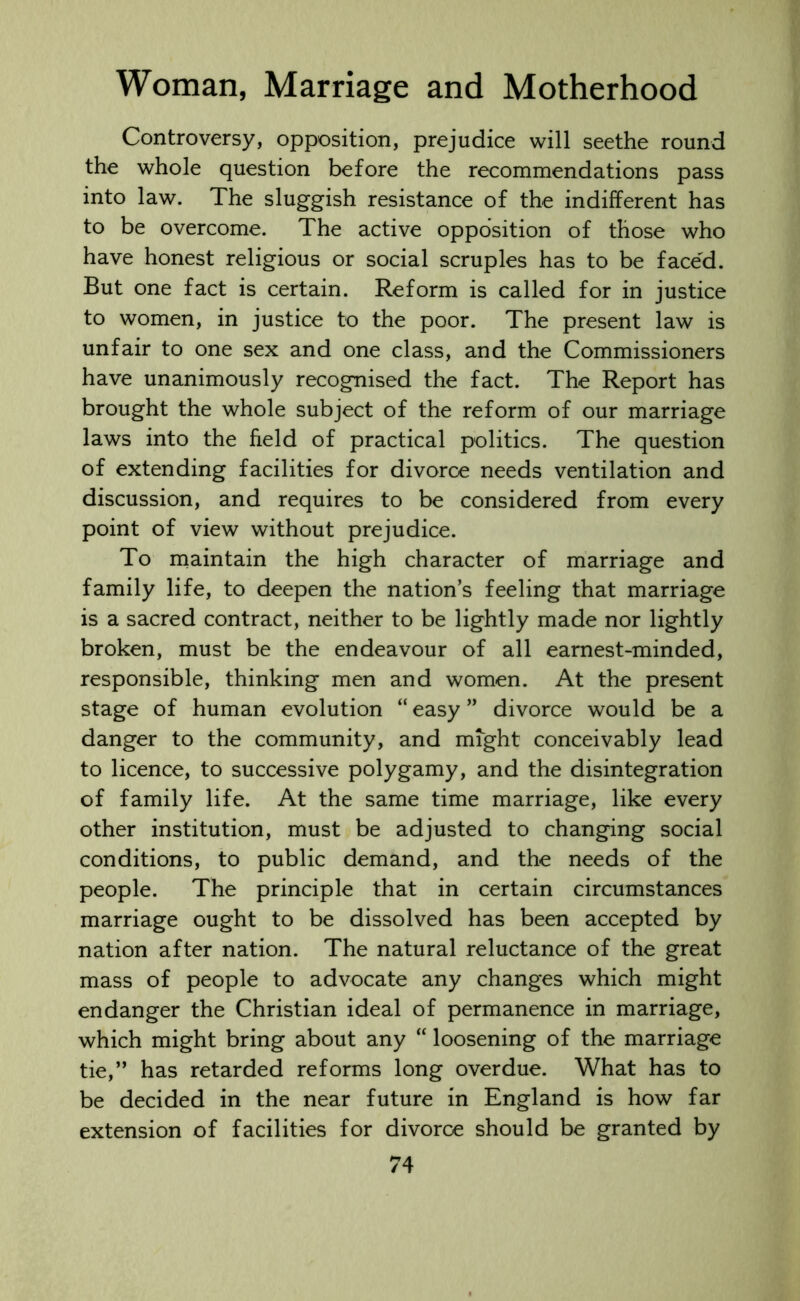 Controversy, opposition, prejudice will seethe round the whole question before the recommendations pass into law. The sluggish resistance of the indifferent has to be overcome. The active opposition of those who have honest religious or social scruples has to be faced. But one fact is certain. Reform is called for in justice to women, in justice to the poor. The present law is unfair to one sex and one class, and the Commissioners have unanimously recognised the fact. The Report has brought the whole subject of the reform of our marriage laws into the field of practical politics. The question of extending facilities for divorce needs ventilation and discussion, and requires to be considered from every point of view without prejudice. To maintain the high character of marriage and family life, to deepen the nation’s feeling that marriage is a sacred contract, neither to be lightly made nor lightly broken, must be the endeavour of all earnest-minded, responsible, thinking men and women. At the present stage of human evolution “ easy ” divorce would be a danger to the community, and might conceivably lead to licence, to successive polygamy, and the disintegration of family life. At the same time marriage, like every other institution, must be adjusted to changing social conditions, to public demand, and the needs of the people. The principle that in certain circumstances marriage ought to be dissolved has been accepted by nation after nation. The natural reluctance of the great mass of people to advocate any changes which might endanger the Christian ideal of permanence in marriage, which might bring about any “ loosening of the marriage tie,” has retarded reforms long overdue. What has to be decided in the near future in England is how far extension of facilities for divorce should be granted by