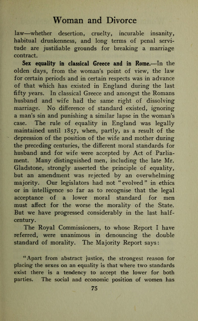 law—whether desertion, cruelty, incurable insanity, habitual drunkenness, and long terms of penal servi- tude are justifiable grounds for breaking a marriage contract. Sex equality in classical Greece and in Rome.—In the olden days, from the woman’s point of view, the law for certain periods and in certain respects was in advance of that which has existed in England during the last fifty years. In classical Greece and amongst the Romans husband and wife had the same right of dissolving marriage. No difference of standard existed, ignoring a man’s sin and punishing a similar lapse in the woman’s case. The rule of equality in England was legally maintained until 1857, when, partly, as a result of the depression of the position of the wife and mother during the preceding centuries, the different moral standards for husband and for wife were accepted by Act of Parlia- ment. Many distinguished men, including the late Mr. Gladstone, strongly asserted the principle of equality, but an amendment was rejected by an overwhelming majority. Our legislators had not “evolved” in ethics or in intelligence so far as to recognise that the legal acceptance of a lower moral standard for men must affect for the worse the morality of the State. But we have progressed considerably in the last half- century. The Royal Commissioners, to whose Report I have referred, were unanimous in denouncing the double standard of morality. The Majority Report says: “Apart from abstract justice, the strongest reason for placing the sexes on an equality is that where two standards exist there is a tendency to accept the lower for both parties. The social and economic position of women has