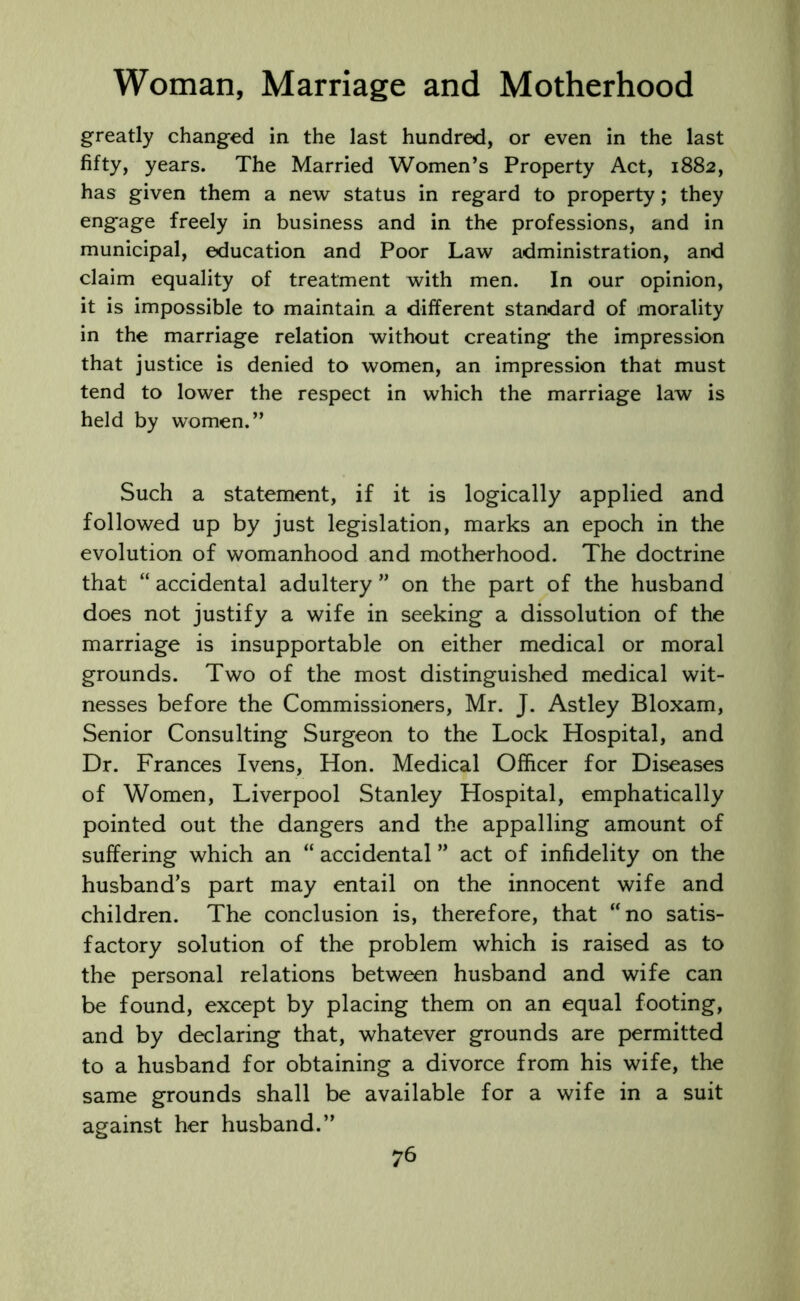 greatly changed in the last hundred, or even in the last fifty, years. The Married Women’s Property Act, 1882, has given them a new status in regard to property; they engage freely in business and in the professions, and in municipal, education and Poor Law administration, and claim equality of treatment with men. In our opinion, it is impossible to maintain a different standard of morality in the marriage relation without creating the impression that justice is denied to women, an impression that must tend to lower the respect in which the marriage law is held by women.” Such a statement, if it is logically applied and followed up by just legislation, marks an epoch in the evolution of womanhood and motherhood. The doctrine that “ accidental adultery ” on the part of the husband does not justify a wife in seeking a dissolution of the marriage is insupportable on either medical or moral grounds. Two of the most distinguished medical wit- nesses before the Commissioners, Mr. J. Astley Bloxam, Senior Consulting Surgeon to the Lock Hospital, and Dr. Frances Ivens, Hon. Medical Officer for Diseases of Women, Liverpool Stanley Hospital, emphatically pointed out the dangers and the appalling amount of suffering which an “ accidental ” act of infidelity on the husband’s part may entail on the innocent wife and children. The conclusion is, therefore, that “no satis- factory solution of the problem which is raised as to the personal relations between husband and wife can be found, except by placing them on an equal footing, and by declaring that, whatever grounds are permitted to a husband for obtaining a divorce from his wife, the same grounds shall be available for a wife in a suit against her husband.”