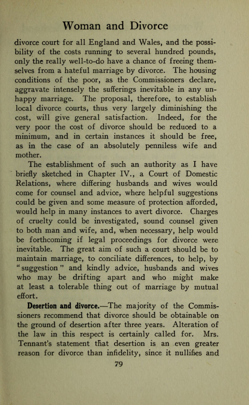 divorce court for all England and Wales, and the possi- bility of the costs running to several hundred pounds, only the really well-to-do have a chance of freeing them- selves from a hateful marriage by divorce. The housing conditions of the poor, as the Commissioners declare, aggravate intensely the sufferings inevitable in any un- happy marriage. The proposal, therefore, to establish local divorce courts, thus very largely diminishing the cost, will give general satisfaction. Indeed, for the very poor the cost of divorce should be reduced to a minimum, and in certain instances it should be free, as in the case of an absolutely penniless wife and mother. The establishment of such an authority as I have briefly sketched in Chapter IV., a Court of Domestic Relations, where differing husbands and wives would come for counsel and advice, where helpful suggestions could be given and some measure of protection afforded, would help in many instances to avert divorce. Charges of cruelty could be investigated, sound counsel given to both man and wife, and, when necessary, help would be forthcoming if legal proceedings for divorce were inevitable. The great aim of such a court should be to maintain marriage, to conciliate differences, to help, by “ suggestion ” and kindly advice, husbands and wives who may be drifting apart and who might make at least a tolerable thing out of marriage by mutual effort. Desertion and divorce.—The majority of the Commis- sioners recommend that divorce should be obtainable on the ground of desertion after three years. Alteration of the law in this respect is certainly called for. Mrs. Tennant’s statement that desertion is an even greater reason for divorce than infidelity, since it nullifies and