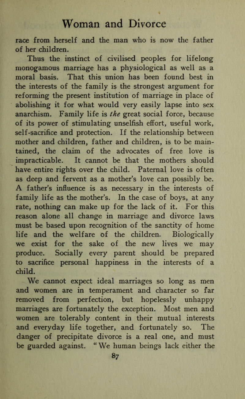 race from herself and the man who is now the father of her children. Thus the instinct of civilised peoples for lifelong monogamous marriage has a physiological as well as a moral basis. That this union has been found best in the interests of the family is the strongest argument for reforming the present institution of marriage in place of abolishing it for what would very easily lapse into sex anarchism. Family life is the great social force, because of its power of stimulating unselfish effort, useful work, self-sacrifice and protection. If the relationship between mother and children, father and children, is to be main- tained, the claim of the advocates of free love is impracticable. It cannot be that the mothers should have entire rights over the child. Paternal love is often as deep and fervent as a mother’s love can possibly be. A father’s influence is as necessary in the interests of family life as the mother’s. In the case of boys, at any rate, nothing can make up for the lack of it. For this reason alone all change in marriage and divorce laws must be based upon recognition of the sanctity of home life and the welfare of the children. Biologically we exist for the sake of the new lives we may produce. Socially every parent should be prepared to sacrifice personal happiness in the interests of a child. We cannot expect ideal marriages so long as men and women are in temperament and character so far removed from perfection, but hopelessly unhappy marriages are fortunately the exception. Most men and women are tolerably content in their mutual interests and everyday life together, and fortunately so. The danger of precipitate divorce is a real one, and must be guarded against. “We human beings lack either the