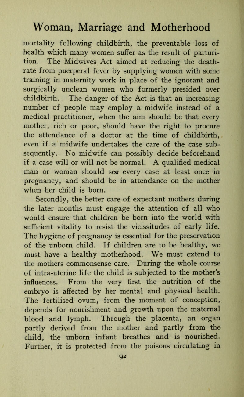 mortality following childbirth, the preventable loss of health which many women suffer as the result of parturi- tion. The Midwives Act aimed at reducing the death- rate from puerperal fever by supplying women with some training in maternity work in place of the ignorant and surgically unclean women who formerly presided over childbirth. The danger of the Act is that an increasing number of people may employ a midwife instead of a medical practitioner, when the aim should be that every mother, rich or poor, should have the right to procure the attendance of a doctor at the time of childbirth, even if a midwife undertakes the care of the case sub- sequently. No midwife can possibly decide beforehand if a case will or will not be normal. A qualified medical man or woman should se« every case at least once in pregnancy, and should be in attendance on the mother when her child is born. Secondly, the better care of expectant mothers during the later months must engage the attention of all who would ensure that children be born into the world with sufficient vitality to resist the vicissitudes of early life. The hygiene of pregnancy is essential for the preservation of the unborn child. If children are to be healthy, we must have a healthy motherhood. We must extend to the mothers commonsense care. During the whole course of intra-uterine life the child is subjected to the mother’s influences. From the very first the nutrition of the embryo is affected by her mental and physical health. The fertilised ovum, from the moment of conception, depends for nourishment and growth upon the maternal blood and lymph. Through the placenta, an organ partly derived from the mother and partly from the child, the unborn infant breathes and is nourished. Further, it is protected from the poisons circulating in