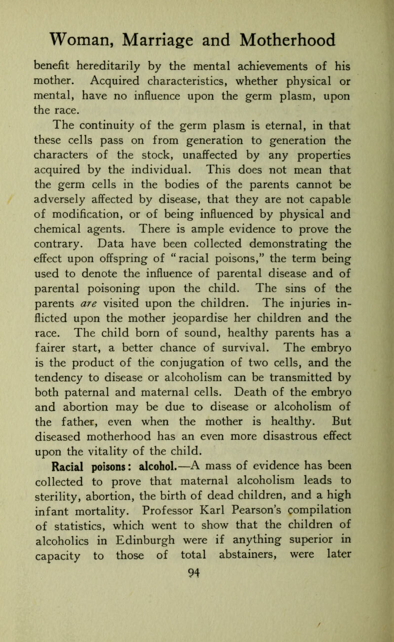 benefit hereditarily by the mental achievements of his mother. Acquired characteristics, whether physical or mental, have no influence upon the germ plasm, upon the race. The continuity of the germ plasm is eternal, in that these cells pass on from generation to generation the characters of the stock, unaffected by any properties acquired by the individual. This does not mean that the germ cells in the bodies of the parents cannot be adversely affected by disease, that they are not capable of modification, or of being influenced by physical and chemical agents. There is ample evidence to prove the contrary. Data have been collected demonstrating the effect upon offspring of “racial poisons,” the term being used to denote the influence of parental disease and of parental poisoning upon the child. The sins of the parents are visited upon the children. The injuries in- flicted upon the mother jeopardise her children and the race. The child born of sound, healthy parents has a fairer start, a better chance of survival. The embryo is the product of the conjugation of two cells, and the tendency to disease or alcoholism can be transmitted by both paternal and maternal cells. Death of the embryo and abortion may be due to disease or alcoholism of the father, even when the mother is healthy. But diseased motherhood has an even more disastrous effect upon the vitality of the child. Racial poisons: alcohol.—A mass of evidence has been collected to prove that maternal alcoholism leads to sterility, abortion, the birth of dead children, and a high infant mortality. Professor Karl Pearson’s compilation of statistics, which went to show that the children of alcoholics in Edinburgh were if anything superior in capacity to those of total abstainers, were later