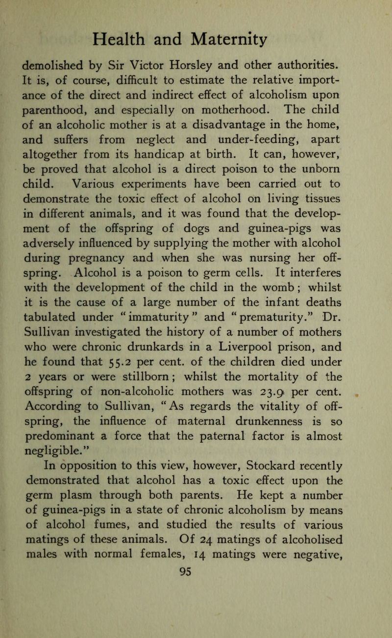 demolished by Sir Victor Horsley and other authorities. It is, of course, difficult to estimate the relative import- ance of the direct and indirect effect of alcoholism upon parenthood, and especially on motherhood. The child of an alcoholic mother is at a disadvantage in the home, and suffers from neglect and under-feeding, apart altogether from its handicap at birth. It can, however, be proved that alcohol is a direct poison to the unborn child. Various experiments have been carried out to demonstrate the toxic effect of alcohol on living tissues in different animals, and it was found that the develop- ment of the offspring of dogs and guinea-pigs was adversely influenced by supplying the mother with alcohol during pregnancy and when she was nursing her off- spring. Alcohol is a poison to germ cells. It interferes with the development of the child in the womb ; whilst it is the cause of a large number of the infant deaths tabulated under “ immaturity ” and “ prematurity.” Dr. Sullivan investigated the history of a number of mothers who were chronic drunkards in a Liverpool prison, and he found that 55.2 per cent, of the children died under 2 years or were stillborn; whilst the mortality of the offspring of non-alcoholic mothers was 23.9 per cent. According to Sullivan, “As regards the vitality of off- spring, the influence of maternal drunkenness is so predominant a force that the paternal factor is almost negligible.” In opposition to this view, however, Stockard recently demonstrated that alcohol has a toxic effect upon the germ plasm through both parents. He kept a number of guinea-pigs in a state of chronic alcoholism by means of alcohol fumes, and studied the results of various matings of these animals. Of 24 matings of alcoholised males with normal females, 14 matings were negative,