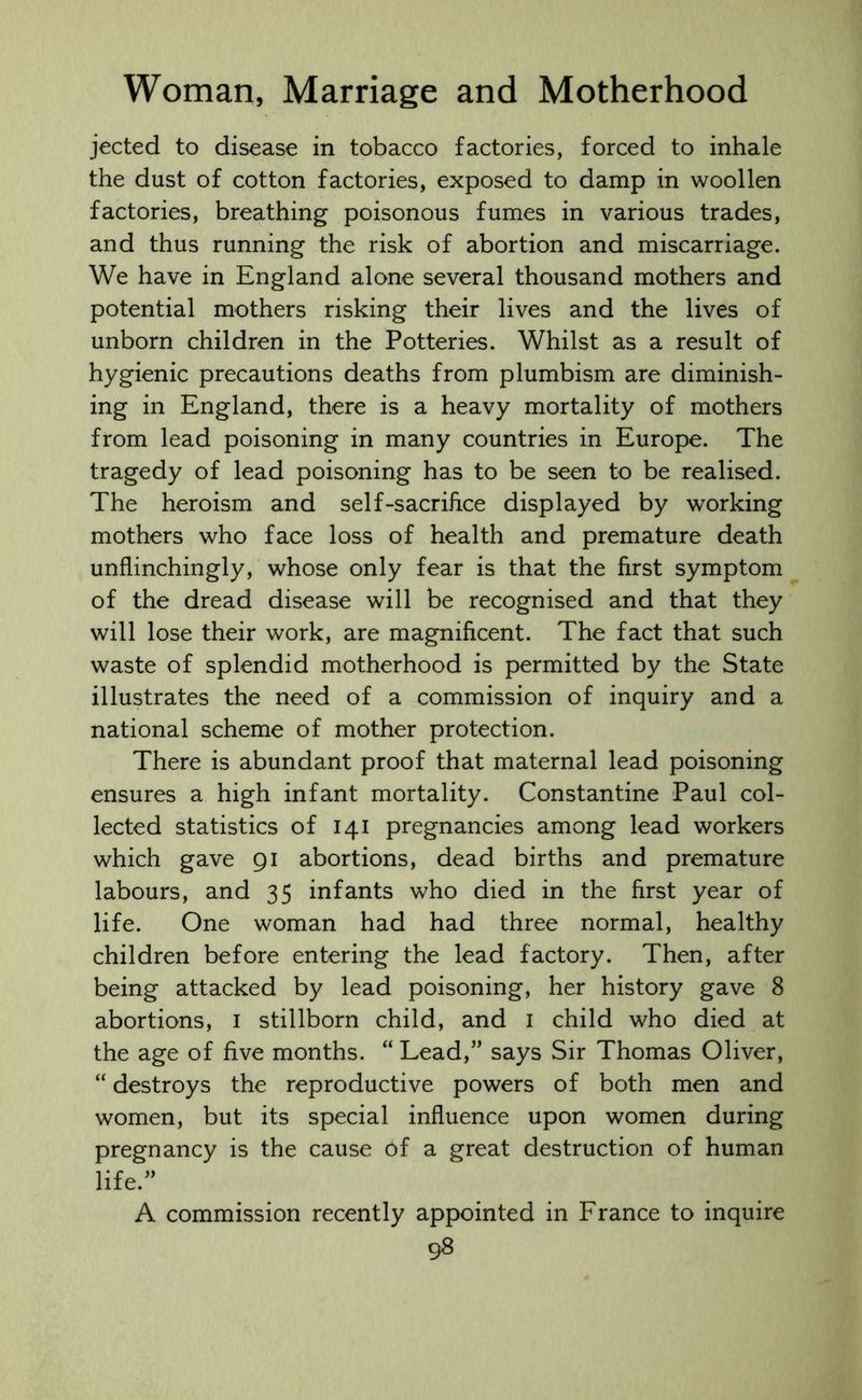 jected to disease in tobacco factories, forced to inhale the dust of cotton factories, exposed to damp in woollen factories, breathing poisonous fumes in various trades, and thus running the risk of abortion and miscarriage. We have in England alone several thousand mothers and potential mothers risking their lives and the lives of unborn children in the Potteries. Whilst as a result of hygienic precautions deaths from plumbism are diminish- ing in England, there is a heavy mortality of mothers from lead poisoning in many countries in Europe. The tragedy of lead poisoning has to be seen to be realised. The heroism and self-sacrifice displayed by working mothers who face loss of health and premature death unflinchingly, whose only fear is that the first symptom of the dread disease will be recognised and that they will lose their work, are magnificent. The fact that such waste of splendid motherhood is permitted by the State illustrates the need of a commission of inquiry and a national scheme of mother protection. There is abundant proof that maternal lead poisoning ensures a high infant mortality. Constantine Paul col- lected statistics of 141 pregnancies among lead workers which gave 91 abortions, dead births and premature labours, and 35 infants who died in the first year of life. One woman had had three normal, healthy children before entering the lead factory. Then, after being attacked by lead poisoning, her history gave 8 abortions, 1 stillborn child, and 1 child who died at the age of five months. “ Lead,” says Sir Thomas Oliver, “ destroys the reproductive powers of both men and women, but its special influence upon women during pregnancy is the cause of a great destruction of human life.” A commission recently appointed in France to inquire