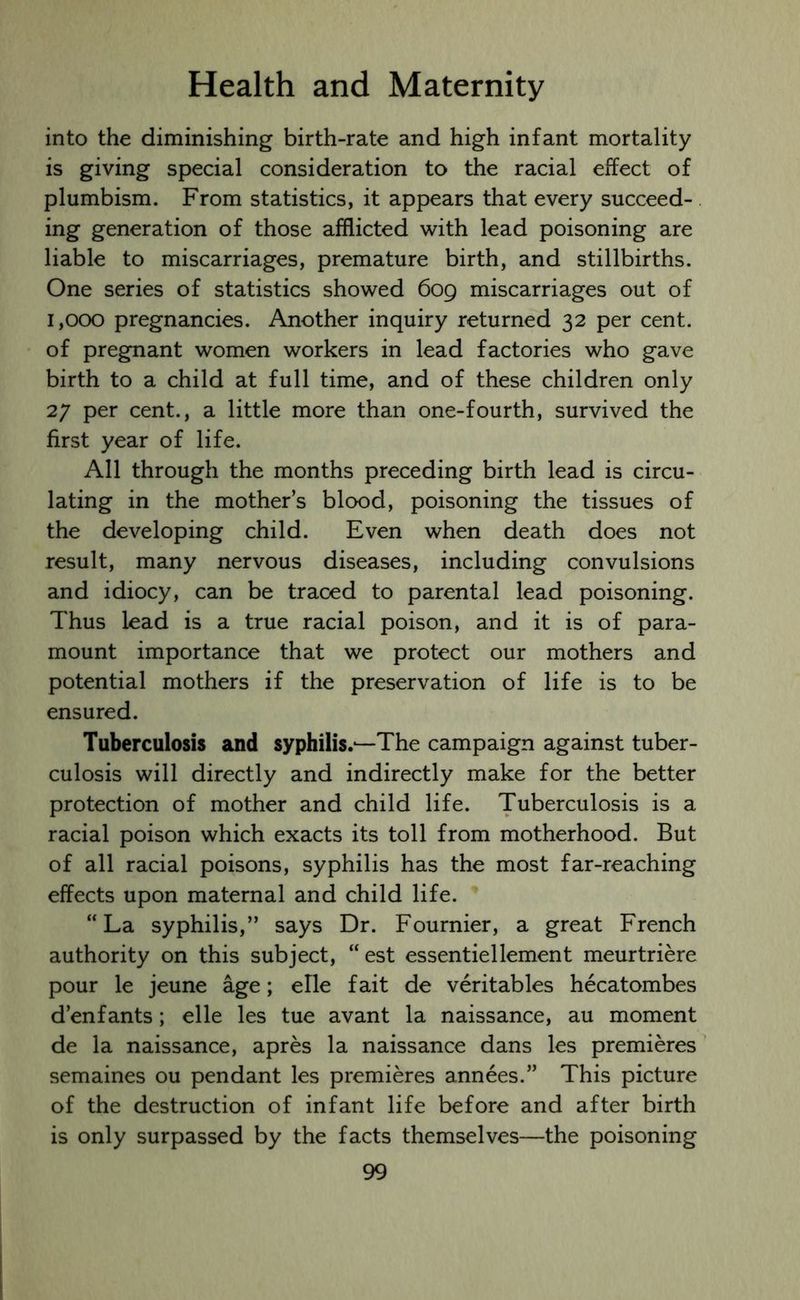 into the diminishing birth-rate and high infant mortality is giving special consideration to the racial effect of plumbism. From statistics, it appears that every succeed- ing generation of those afflicted with lead poisoning are liable to miscarriages, premature birth, and stillbirths. One series of statistics showed 609 miscarriages out of 1,000 pregnancies. Another inquiry returned 32 per cent, of pregnant women workers in lead factories who gave birth to a child at full time, and of these children only 27 per cent., a little more than one-fourth, survived the first year of life. All through the months preceding birth lead is circu- lating in the mother’s blood, poisoning the tissues of the developing child. Even when death does not result, many nervous diseases, including convulsions and idiocy, can be traced to parental lead poisoning. Thus lead is a true racial poison, and it is of para- mount importance that we protect our mothers and potential mothers if the preservation of life is to be ensured. Tuberculosis and syphilis.—The campaign against tuber- culosis will directly and indirectly make for the better protection of mother and child life. Tuberculosis is a racial poison which exacts its toll from motherhood. But of all racial poisons, syphilis has the most far-reaching effects upon maternal and child life. “La syphilis,” says Dr. Fournier, a great French authority on this subject, “est essentiellement meurtriere pour le jeune age; elle fait de veritables hecatombes d’enfants; elle les tue avant la naissance, au moment de la naissance, apres la naissance dans les premieres semaines ou pendant les premieres annees.” This picture of the destruction of infant life before and after birth is only surpassed by the facts themselves—the poisoning