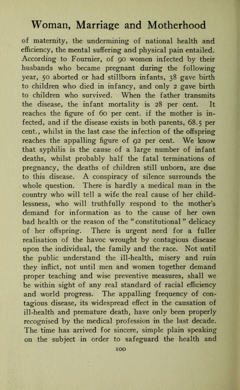 of maternity, the undermining of national health and efficiency, the mental suffering and physical pain entailed. According to Fournier, of 90 women infected by their husbands who became pregnant during the following year, 50 aborted or had stillborn infants, 38 gave birth to children who died in infancy, and only 2 gave birth to children who survived. When the father transmits the disease, the infant mortality is 28 per cent. It reaches the figure of 60 per cent, if the mother is in- fected, and if the disease exists in both parents, 68.5 per cent., whilst in the last case the infection of the offspring reaches the appalling figure of 92 per cent. We know that syphilis is the cause of a large number of infant deaths, whilst probably half the fatal terminations of pregnancy, the deaths of children still unborn, are due to this disease. A conspiracy of silence surrounds the whole question. There is hardly a medical man in the country who will tell a wife the real cause of her child- lessness, who will truthfully respond to the mother’s demand for information as to the cause of her own bad health or the reason of the “constitutional ” delicacy of her offspring. There is urgent need for a fuller realisation of the havoc wrought by contagious disease upon the individual, the family and the race. Not until the public understand the ill-health, misery and ruin they inflict, not until men and women together demand proper teaching and wise preventive measures, shall we be within sight of any real standard of racial efficiency and world progress. The appalling frequency of con- tagious disease, its widespread effect in the causation of ill-health and premature death, have only been properly recognised by the medical profession in the last decade. The time has arrived for sincere, simple plain speaking on the subject in order to safeguard the health and