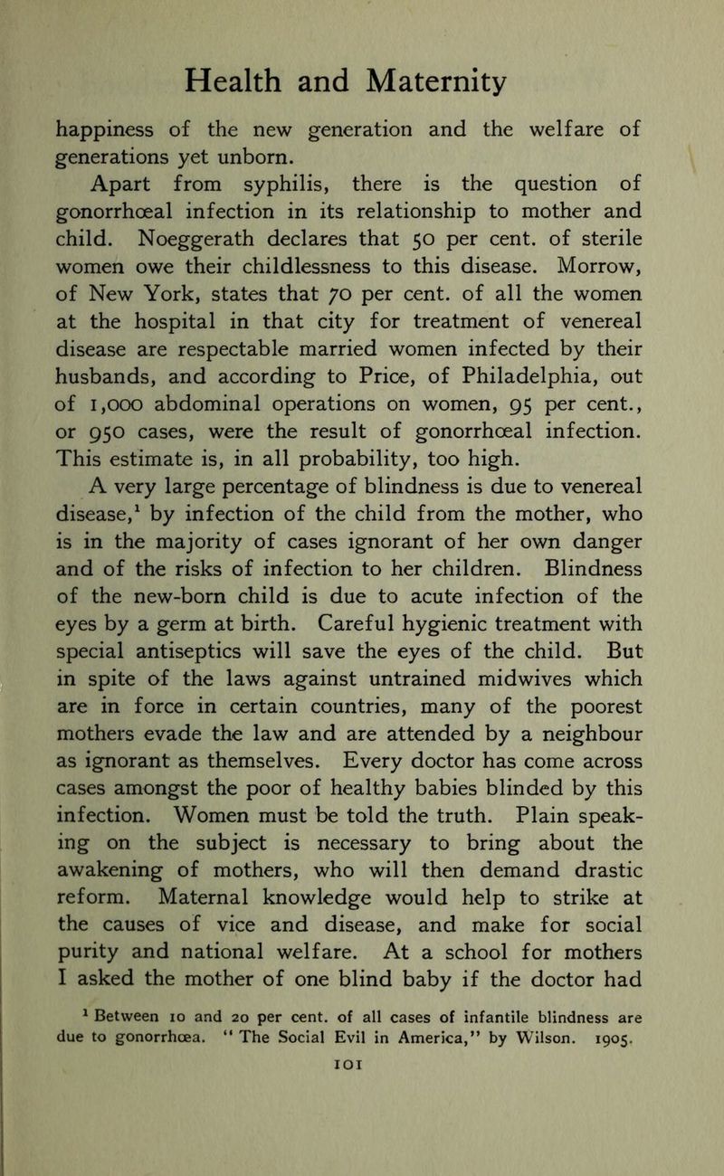 happiness of the new generation and the welfare of generations yet unborn. Apart from syphilis, there is the question of gonorrhoeal infection in its relationship to mother and child. Noeggerath declares that 50 per cent, of sterile women owe their childlessness to this disease. Morrow, of New York, states that 70 per cent, of all the women at the hospital in that city for treatment of venereal disease are respectable married women infected by their husbands, and according to Price, of Philadelphia, out of 1,000 abdominal operations on women, 95 per cent., or 950 cases, were the result of gonorrhoeal infection. This estimate is, in all probability, too high. A very large percentage of blindness is due to venereal disease,1 by infection of the child from the mother, who is in the majority of cases ignorant of her own danger and of the risks of infection to her children. Blindness of the new-born child is due to acute infection of the eyes by a germ at birth. Careful hygienic treatment with special antiseptics will save the eyes of the child. But in spite of the laws against untrained midwives which are in force in certain countries, many of the poorest mothers evade the law and are attended by a neighbour as ignorant as themselves. Every doctor has come across cases amongst the poor of healthy babies blinded by this infection. Women must be told the truth. Plain speak- ing on the subject is necessary to bring about the awakening of mothers, who will then demand drastic reform. Maternal knowledge would help to strike at the causes of vice and disease, and make for social purity and national welfare. At a school for mothers I asked the mother of one blind baby if the doctor had 1 Between 10 and 20 per cent, of all cases of infantile blindness are due to gonorrhoea. “ The Social Evil in America,” by Wilson. 1905.