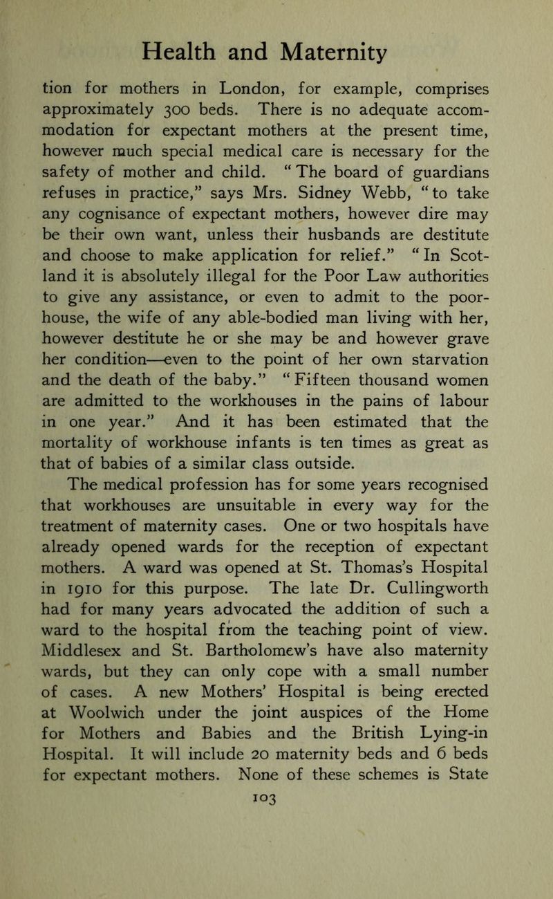 tion for mothers in London, for example, comprises approximately 300 beds. There is no adequate accom- modation for expectant mothers at the present time, however much special medical care is necessary for the safety of mother and child. “ The board of guardians refuses in practice,” says Mrs. Sidney Webb, “to take any cognisance of expectant mothers, however dire may be their own want, unless their husbands are destitute and choose to make application for relief.” “ In Scot- land it is absolutely illegal for the Poor Law authorities to give any assistance, or even to admit to the poor- house, the wife of any able-bodied man living with her, however destitute he or she may be and however grave her condition—even to the point of her own starvation and the death of the baby.” “Fifteen thousand women are admitted to the workhouses in the pains of labour in one year.” And it has been estimated that the mortality of workhouse infants is ten times as great as that of babies of a similar class outside. The medical profession has for some years recognised that workhouses are unsuitable in every way for the treatment of maternity cases. One or two hospitals have already opened wards for the reception of expectant mothers. A ward was opened at St. Thomas’s Hospital in 1910 for this purpose. The late Dr. Cullingworth had for many years advocated the addition of such a ward to the hospital from the teaching point of view. Middlesex and St. Bartholomew’s have also maternity wards, but they can only cope with a small number of cases. A new Mothers’ Hospital is being erected at Woolwich under the joint auspices of the Home for Mothers and Babies and the British Lying-in Hospital. It will include 20 maternity beds and 6 beds for expectant mothers. None of these schemes is State