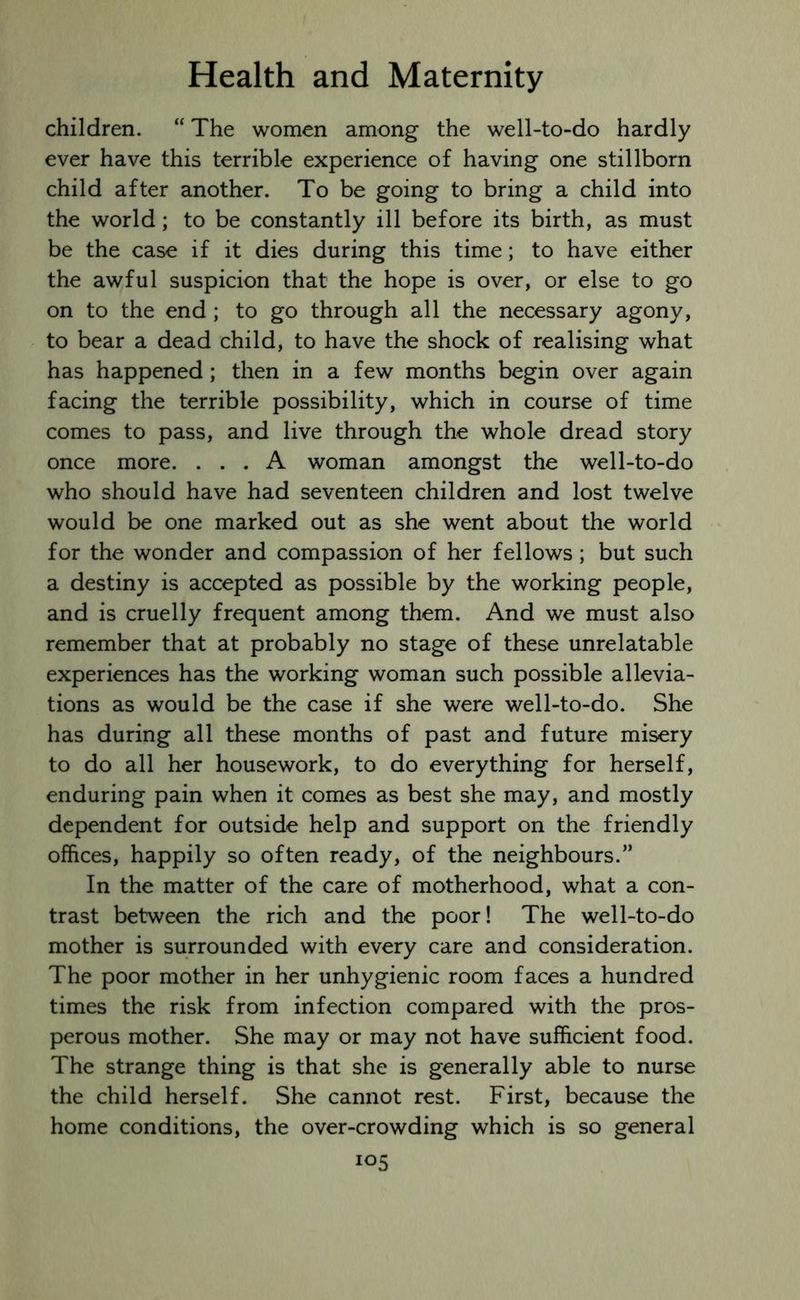 children. “ The women among the well-to-do hardly ever have this terrible experience of having one stillborn child after another. To be going to bring a child into the world; to be constantly ill before its birth, as must be the case if it dies during this time; to have either the awful suspicion that the hope is over, or else to go on to the end ; to go through all the necessary agony, to bear a dead child, to have the shock of realising what has happened; then in a few months begin over again facing the terrible possibility, which in course of time comes to pass, and live through the whole dread story once more. ... A woman amongst the well-to-do who should have had seventeen children and lost twelve would be one marked out as she went about the world for the wonder and compassion of her fellows ; but such a destiny is accepted as possible by the working people, and is cruelly frequent among them. And we must also remember that at probably no stage of these unrelatable experiences has the working woman such possible allevia- tions as would be the case if she were well-to-do. She has during all these months of past and future misery to do all her housework, to do everything for herself, enduring pain when it comes as best she may, and mostly dependent for outside help and support on the friendly offices, happily so often ready, of the neighbours.” In the matter of the care of motherhood, what a con- trast between the rich and the poor! The well-to-do mother is surrounded with every care and consideration. The poor mother in her unhygienic room faces a hundred times the risk from infection compared with the pros- perous mother. She may or may not have sufficient food. The strange thing is that she is generally able to nurse the child herself. She cannot rest. First, because the home conditions, the over-crowding which is so general io5
