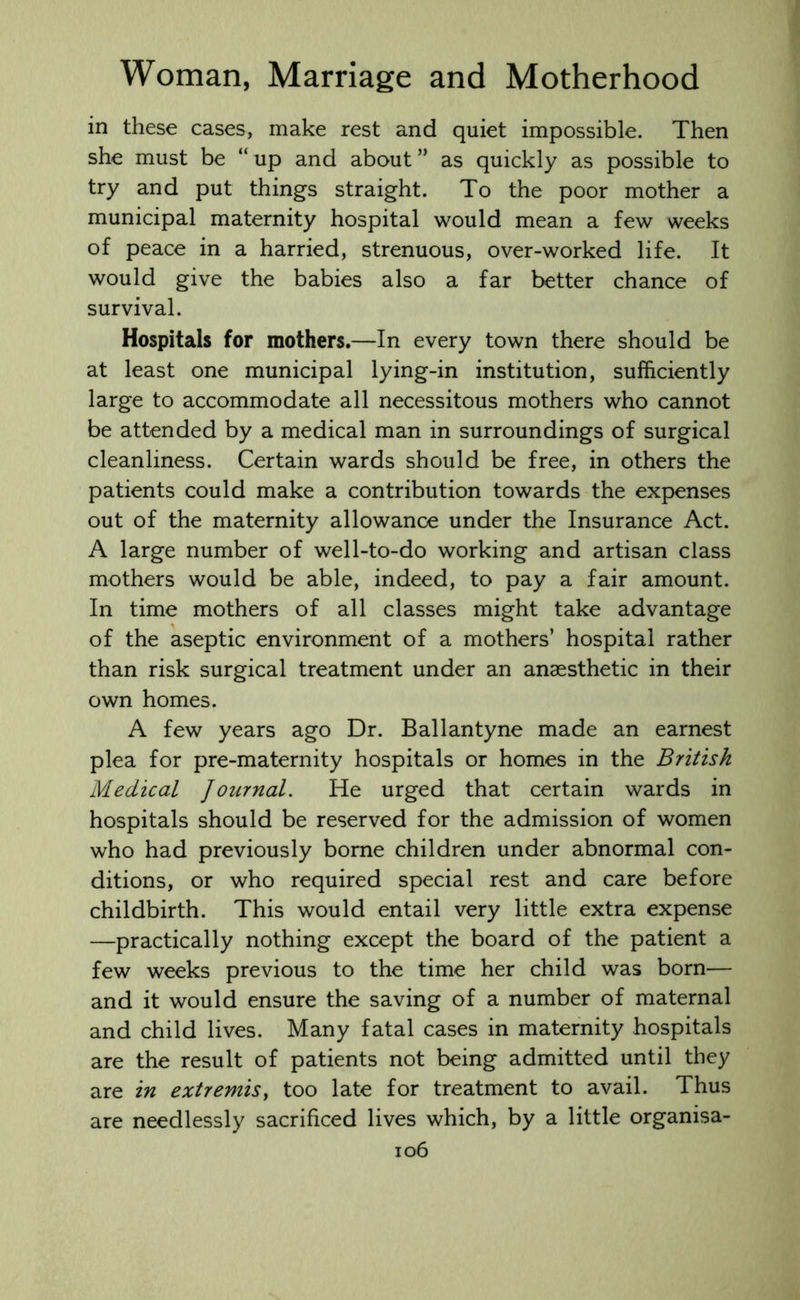 in these cases, make rest and quiet impossible. Then she must be “ up and about ” as quickly as possible to try and put things straight. To the poor mother a municipal maternity hospital would mean a few weeks of peace in a harried, strenuous, over-worked life. It would give the babies also a far better chance of survival. Hospitals for mothers.—In every town there should be at least one municipal lying-in institution, sufficiently large to accommodate all necessitous mothers who cannot be attended by a medical man in surroundings of surgical cleanliness. Certain wards should be free, in others the patients could make a contribution towards the expenses out of the maternity allowance under the Insurance Act. A large number of well-to-do working and artisan class mothers would be able, indeed, to pay a fair amount. In time mothers of all classes might take advantage of the aseptic environment of a mothers’ hospital rather than risk surgical treatment under an anaesthetic in their own homes. A few years ago Dr. Ballantyne made an earnest plea for pre-maternity hospitals or homes in the British Medical Journal. He urged that certain wards in hospitals should be reserved for the admission of women who had previously borne children under abnormal con- ditions, or who required special rest and care before childbirth. This would entail very little extra expense —practically nothing except the board of the patient a few weeks previous to the time her child was born— and it would ensure the saving of a number of maternal and child lives. Many fatal cases in maternity hospitals are the result of patients not being admitted until they are in extremis, too late for treatment to avail. Thus are needlessly sacrificed lives which, by a little organisa-
