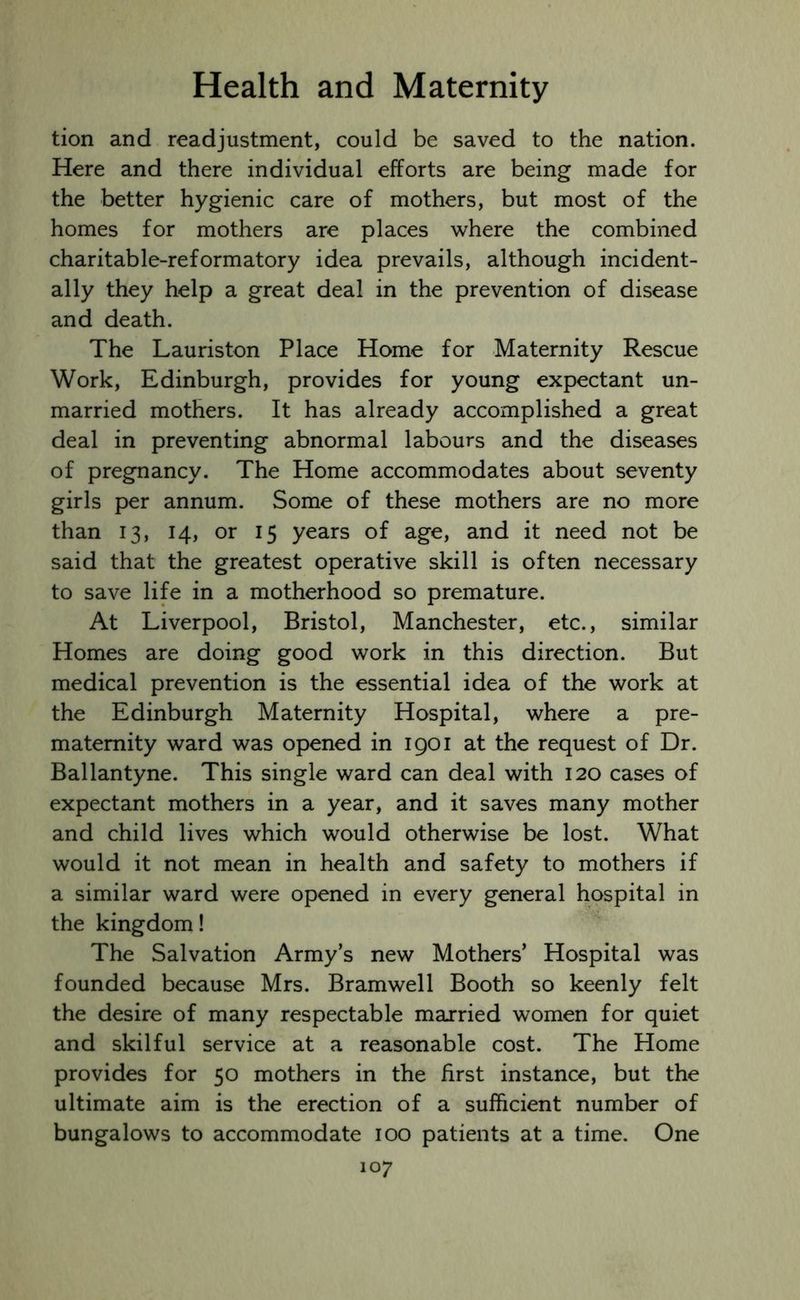 tion and readjustment, could be saved to the nation. Here and there individual efforts are being made for the better hygienic care of mothers, but most of the homes for mothers are places where the combined charitable-reformatory idea prevails, although incident- ally they help a great deal in the prevention of disease and death. The Lauriston Place Home for Maternity Rescue Work, Edinburgh, provides for young expectant un- married mothers. It has already accomplished a great deal in preventing abnormal labours and the diseases of pregnancy. The Home accommodates about seventy girls per annum. Some of these mothers are no more than 13, 14, or 15 years of age, and it need not be said that the greatest operative skill is often necessary to save life in a motherhood so premature. At Liverpool, Bristol, Manchester, etc., similar Homes are doing good work in this direction. But medical prevention is the essential idea of the work at the Edinburgh Maternity Hospital, where a pre- maternity ward was opened in 1901 at the request of Dr. Ballantyne. This single ward can deal with 120 cases of expectant mothers in a year, and it saves many mother and child lives which would otherwise be lost. What would it not mean in health and safety to mothers if a similar ward were opened in every general hospital in the kingdom! The Salvation Army’s new Mothers’ Hospital was founded because Mrs. Bramwell Booth so keenly felt the desire of many respectable married women for quiet and skilful service at a reasonable cost. The Home provides for 50 mothers in the first instance, but the ultimate aim is the erection of a sufficient number of bungalows to accommodate 100 patients at a time. One