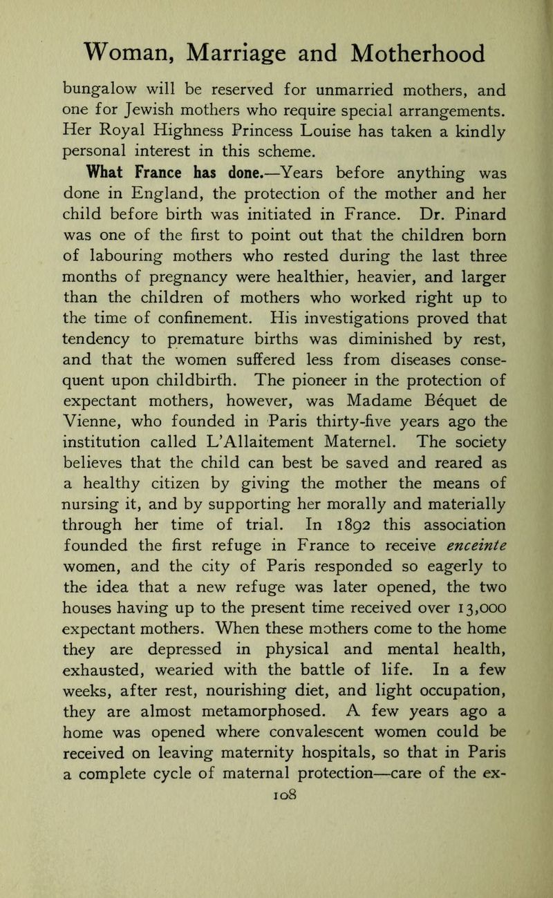 bungalow will be reserved for unmarried mothers, and one for Jewish mothers who require special arrangements. Her Royal Highness Princess Louise has taken a kindly personal interest in this scheme. What France has done.—Years before anything was done in England, the protection of the mother and her child before birth was initiated in France. Dr. Pinard was one of the first to point out that the children born of labouring mothers who rested during the last three months of pregnancy were healthier, heavier, and larger than the children of mothers who worked right up to the time of confinement. His investigations proved that tendency to premature births was diminished by rest, and that the women suffered less from diseases conse- quent upon childbirth. The pioneer in the protection of expectant mothers, however, was Madame Bequet de Vienne, who founded in Paris thirty-five years ago the institution called L’Allaitement Maternel. The society believes that the child can best be saved and reared as a healthy citizen by giving the mother the means of nursing it, and by supporting her morally and materially through her time of trial. In 1892 this association founded the first refuge in France to receive enceinte women, and the city of Paris responded so eagerly to the idea that a new refuge was later opened, the two houses having up to the present time received over 13,000 expectant mothers. When these mothers come to the home they are depressed in physical and mental health, exhausted, wearied with the battle of life. In a few weeks, after rest, nourishing diet, and light occupation, they are almost metamorphosed. A few years ago a home was opened where convalescent women could be received on leaving maternity hospitals, so that in Paris a complete cycle of maternal protection—care of the ex-