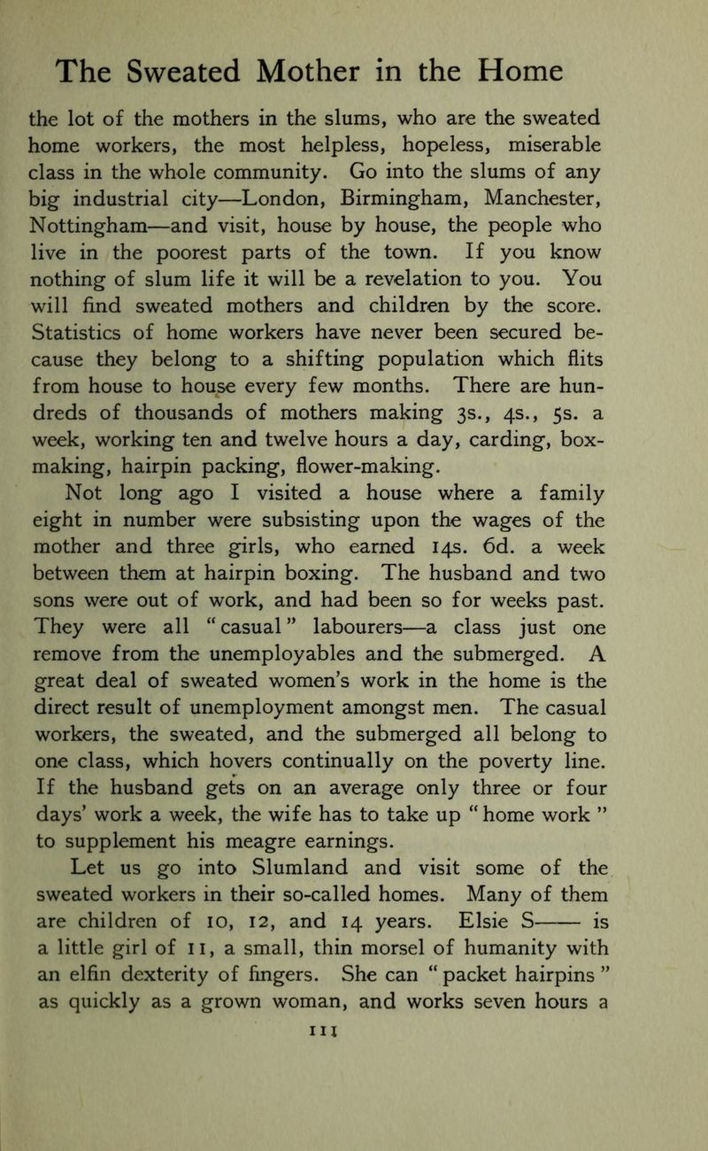 the lot of the mothers in the slums, who are the sweated home workers, the most helpless, hopeless, miserable class in the whole community. Go into the slums of any big industrial city—London, Birmingham, Manchester, Nottingham—and visit, house by house, the people who live in the poorest parts of the town. If you know nothing of slum life it will be a revelation to you. You will find sweated mothers and children by the score. Statistics of home workers have never been secured be- cause they belong to a shifting population which flits from house to house every few months. There are hun- dreds of thousands of mothers making 3s., 4s., 5s. a week, working ten and twelve hours a day, carding, box- making, hairpin packing, flower-making. Not long ago I visited a house where a family eight in number were subsisting upon the wages of the mother and three girls, who earned 14s. 6d. a week between them at hairpin boxing. The husband and two sons were out of work, and had been so for weeks past. They were all “ casual ” labourers—a class just one remove from the unemployables and the submerged. A great deal of sweated women’s work in the home is the direct result of unemployment amongst men. The casual workers, the sweated, and the submerged all belong to one class, which hovers continually on the poverty line. If the husband gets on an average only three or four days’ work a week, the wife has to take up “ home work ” to supplement his meagre earnings. Let us go into Slumland and visit some of the sweated workers in their so-called homes. Many of them are children of 10, 12, and 14 years. Elsie S is a little girl of n, a small, thin morsel of humanity with an elfin dexterity of fingers. She can “ packet hairpins ” as quickly as a grown woman, and works seven hours a in