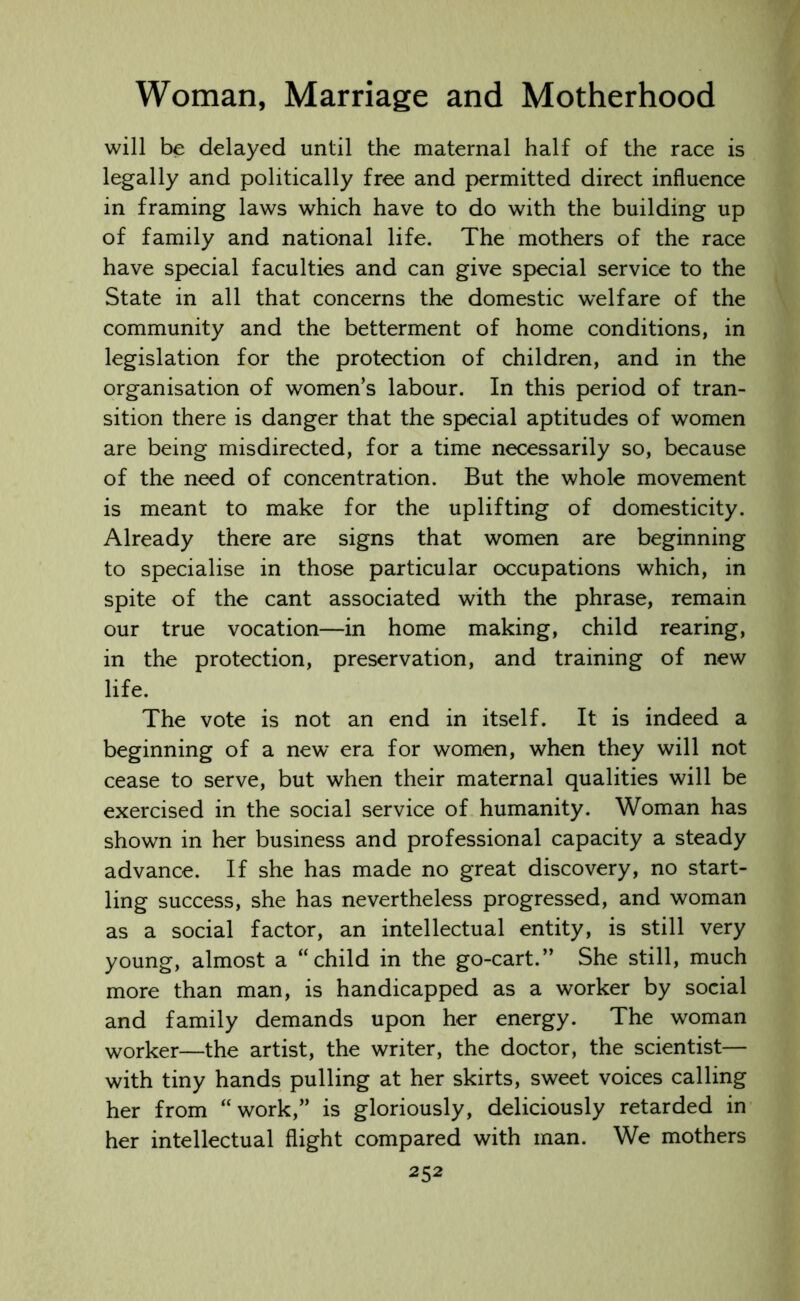will be delayed until the maternal half of the race is legally and politically free and permitted direct influence in framing laws which have to do with the building up of family and national life. The mothers of the race have special faculties and can give special service to the State in all that concerns the domestic welfare of the community and the betterment of home conditions, in legislation for the protection of children, and in the organisation of women’s labour. In this period of tran- sition there is danger that the special aptitudes of women are being misdirected, for a time necessarily so, because of the need of concentration. But the whole movement is meant to make for the uplifting of domesticity. Already there are signs that women are beginning to specialise in those particular occupations which, in spite of the cant associated with the phrase, remain our true vocation—in home making, child rearing, in the protection, preservation, and training of new life. The vote is not an end in itself. It is indeed a beginning of a new era for women, when they will not cease to serve, but when their maternal qualities will be exercised in the social service of humanity. Woman has shown in her business and professional capacity a steady advance. If she has made no great discovery, no start- ling success, she has nevertheless progressed, and woman as a social factor, an intellectual entity, is still very young, almost a “child in the go-cart.” She still, much more than man, is handicapped as a worker by social and family demands upon her energy. The woman worker—the artist, the writer, the doctor, the scientist— with tiny hands pulling at her skirts, sweet voices calling her from “work,” is gloriously, deliciously retarded in her intellectual flight compared with man. We mothers