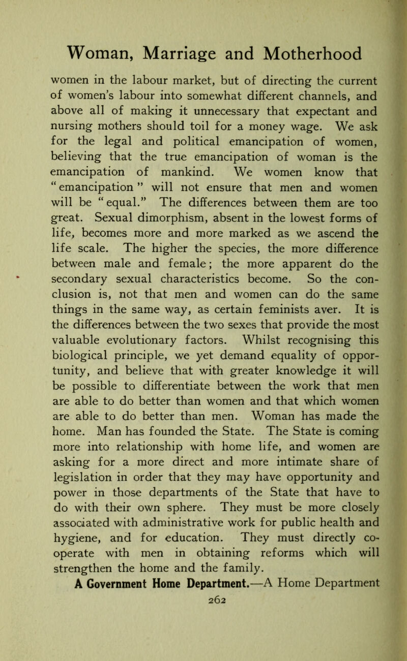women in the labour market, but of directing the current of women’s labour into somewhat different channels, and above all of making it unnecessary that expectant and nursing mothers should toil for a money wage. We ask for the legal and political emancipation of women, believing that the true emancipation of woman is the emancipation of mankind. We women know that “ emancipation ” will not ensure that men and women will be “equal.” The differences between them are too great. Sexual dimorphism, absent in the lowest forms of life, becomes more and more marked as we ascend the life scale. The higher the species, the more difference between male and female; the more apparent do the secondary sexual characteristics become. So the con- clusion is, not that men and women can do the same things in the same way, as certain feminists aver. It is the differences between the two sexes that provide the most valuable evolutionary factors. Whilst recognising this biological principle, we yet demand equality of oppor- tunity, and believe that with greater knowledge it will be possible to differentiate between the work that men are able to do better than women and that which women are able to do better than men. Woman has made the home. Man has founded the State. The State is coming more into relationship with home life, and women are asking for a more direct and more intimate share of legislation in order that they may have opportunity and power in those departments of the State that have to do with their own sphere. They must be more closely associated with administrative work for public health and hygiene, and for education. They must directly co- operate with men in obtaining reforms which will strengthen the home and the family. A Government Home Department.—A Home Department