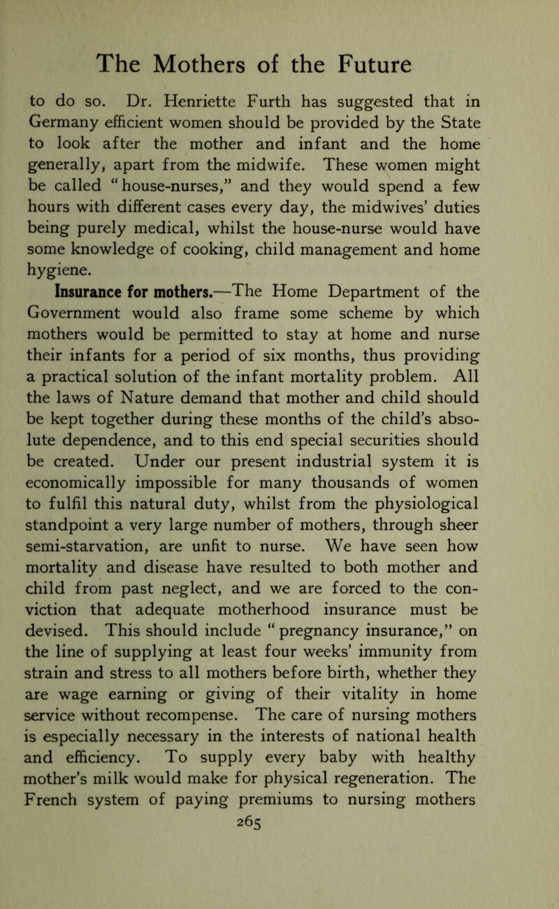 to do so. Dr. Henriette Furth has suggested that in Germany efficient women should be provided by the State to look after the mother and infant and the home generally, apart from the midwife. These women might be called “house-nurses,” and they would spend a few hours with different cases every day, the midwives’ duties being purely medical, whilst the house-nurse would have some knowledge of cooking, child management and home hygiene. Insurance for mothers.—The Home Department of the Government would also frame some scheme by which mothers would be permitted to stay at home and nurse their infants for a period of six months, thus providing a practical solution of the infant mortality problem. All the laws of Nature demand that mother and child should be kept together during these months of the child’s abso- lute dependence, and to this end special securities should be created. Under our present industrial system it is economically impossible for many thousands of women to fulfil this natural duty, whilst from the physiological standpoint a very large number of mothers, through sheer semi-starvation, are unfit to nurse. We have seen how mortality and disease have resulted to both mother and child from past neglect, and we are forced to the con- viction that adequate motherhood insurance must be devised. This should include “pregnancy insurance,” on the line of supplying at least four weeks’ immunity from strain and stress to all mothers before birth, whether they are wage earning or giving of their vitality in home service without recompense. The care of nursing mothers is especially necessary in the interests of national health and efficiency. To supply every baby with healthy mother’s milk would make for physical regeneration. The French system of paying premiums to nursing mothers