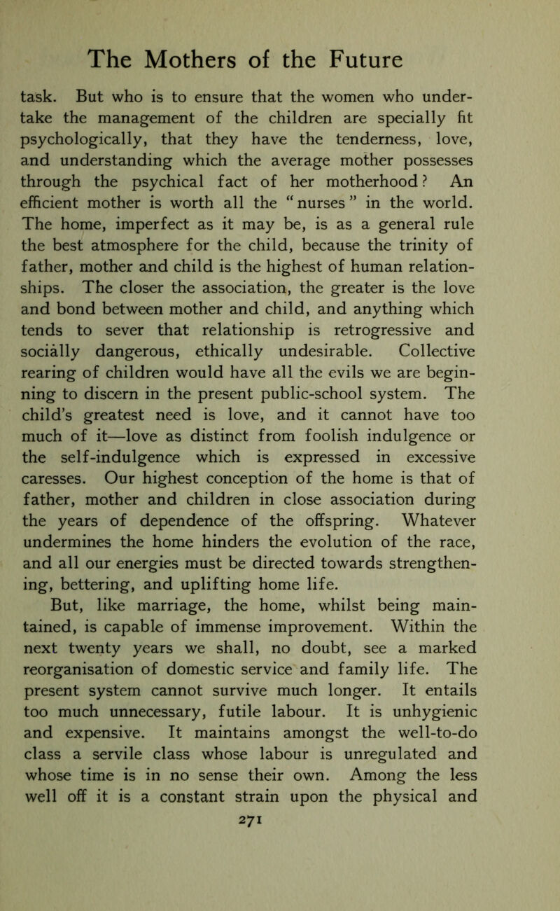 task. But who is to ensure that the women who under- take the management of the children are specially fit psychologically, that they have the tenderness, love, and understanding which the average mother possesses through the psychical fact of her motherhood ? An efficient mother is worth all the “nurses” in the world. The home, imperfect as it may be, is as a general rule the best atmosphere for the child, because the trinity of father, mother and child is the highest of human relation- ships. The closer the association, the greater is the love and bond between mother and child, and anything which tends to sever that relationship is retrogressive and socially dangerous, ethically undesirable. Collective rearing of children would have all the evils we are begin- ning to discern in the present public-school system. The child’s greatest need is love, and it cannot have too much of it—love as distinct from foolish indulgence or the self-indulgence which is expressed in excessive caresses. Our highest conception of the home is that of father, mother and children in close association during the years of dependence of the offspring. Whatever undermines the home hinders the evolution of the race, and all our energies must be directed towards strengthen- ing, bettering, and uplifting home life. But, like marriage, the home, whilst being main- tained, is capable of immense improvement. Within the next twenty years we shall, no doubt, see a marked reorganisation of domestic service and family life. The present system cannot survive much longer. It entails too much unnecessary, futile labour. It is unhygienic and expensive. It maintains amongst the well-to-do class a servile class whose labour is unregulated and whose time is in no sense their own. Among the less well off it is a constant strain upon the physical and