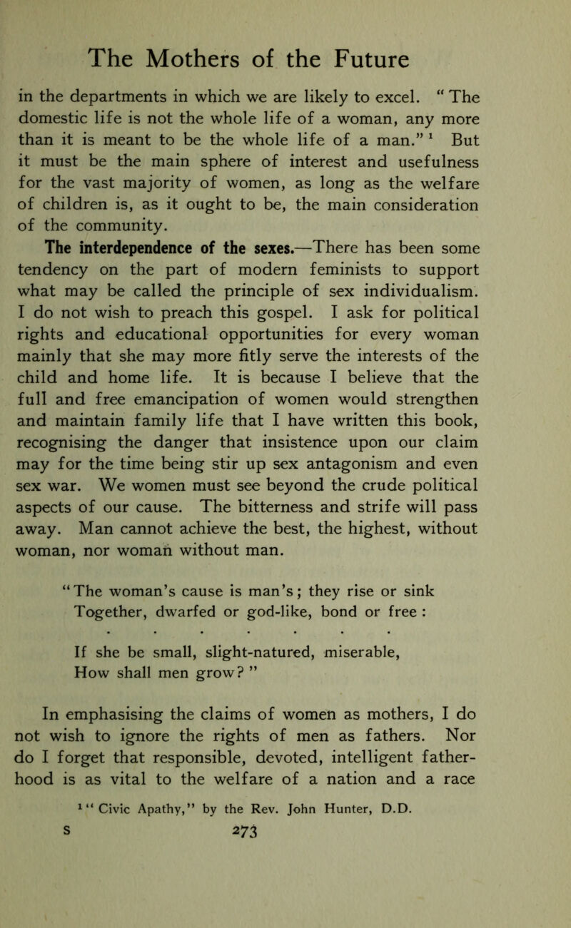 in the departments in which we are likely to excel. “ The domestic life is not the whole life of a woman, any more than it is meant to be the whole life of a man.” 1 But it must be the main sphere of interest and usefulness for the vast majority of women, as long as the welfare of children is, as it ought to be, the main consideration of the community. The interdependence of the sexes.—There has been some tendency on the part of modern feminists to support what may be called the principle of sex individualism. I do not wish to preach this gospel. I ask for political rights and educational opportunities for every woman mainly that she may more fitly serve the interests of the child and home life. It is because I believe that the full and free emancipation of women would strengthen and maintain family life that I have written this book, recognising the danger that insistence upon our claim may for the time being stir up sex antagonism and even sex war. We women must see beyond the crude political aspects of our cause. The bitterness and strife will pass away. Man cannot achieve the best, the highest, without woman, nor woman without man. “The woman’s cause is man’s; they rise or sink Together, dwarfed or god-like, bond or free : If she be small, slight-natured, miserable, How shall men grow? ” In emphasising the claims of women as mothers, I do not wish to ignore the rights of men as fathers. Nor do I forget that responsible, devoted, intelligent father- hood is as vital to the welfare of a nation and a race x“ Civic Apathy,” by the Rev. John Hunter, D.D.