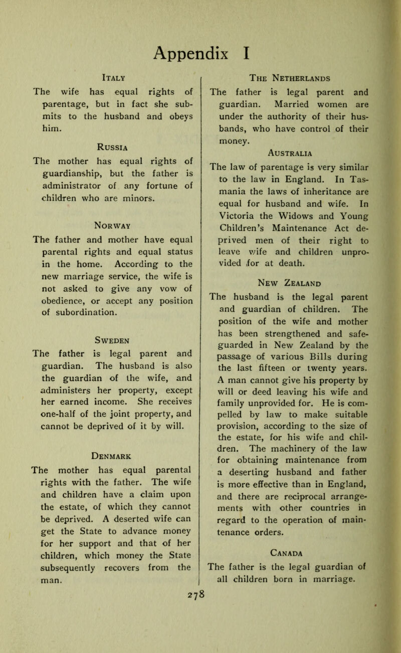 Italy The wife has equal rights of parentage, but in fact she sub- mits to the husband and obeys him. Russia The mother has equal rights of guardianship, but the father is administrator of any fortune of children who are minors. Norway The father and mother have equal parental rights and equal status in the home. According to the new marriage service, the wife is not asked to give any vow of obedience, or accept any position of subordination. Sweden The father is legal parent and guardian. The husband is also the guardian of the wife, and administers her property, except her earned income. She receives one-half of the joint property, and cannot be deprived of it by will. Denmark The mother has equal parental rights with the father. The wife and children have a claim upon the estate, of which they cannot be deprived. A deserted wife can get the State to advance money for her support and that of her children, which money the State subsequently recovers from the man. 278 The Netherlands The father is legal parent and guardian. Married women are under the authority of their hus- bands, who have control of their money. Australia The law of parentage is very similar to the law in England. In Tas- mania the laws of inheritance are equal for husband and wife. In Victoria the Widows and Young Children’s Maintenance Act de- prived men of their right to leave wife and children unpro- vided (for at death. New Zealand The husband is the legal parent and guardian of children. The position of the wife and mother has been strengthened and safe- guarded in New Zealand by the passage of various Bills during the last fifteen or twenty years. A man cannot give his property by will or deed leaving his wife and family unprovided for. He is com- pelled by law to make suitable provision, according to the size of the estate, for his wife and chil- dren. The machinery of the law for obtaining maintenance from a deserting husband and father is more effective than in England, and there are reciprocal arrange- ments with other countries in regard to the operation of main- tenance orders. Canada The father is the legal guardian of all children born in marriage.