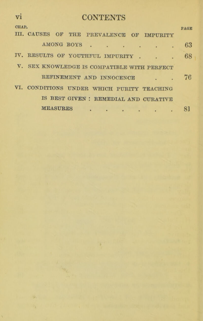 CHAP. in. CAUSES OF THE PREVALENCE OF IMPURITY AMONG BOYS IV. RESULTS OF YOUTHFUL IMPURITY . V. SEX KNOWLEDGE IS COMPATIBLE WITH PERFECT REFINEMENT AND INNOCENCE VI. CONDITIONS UNDER WHICH PURITY TEACHING IS BEST GIVEN : REMEDL4L AND CURATIVE MEASURES PAGE 63 68 76 81