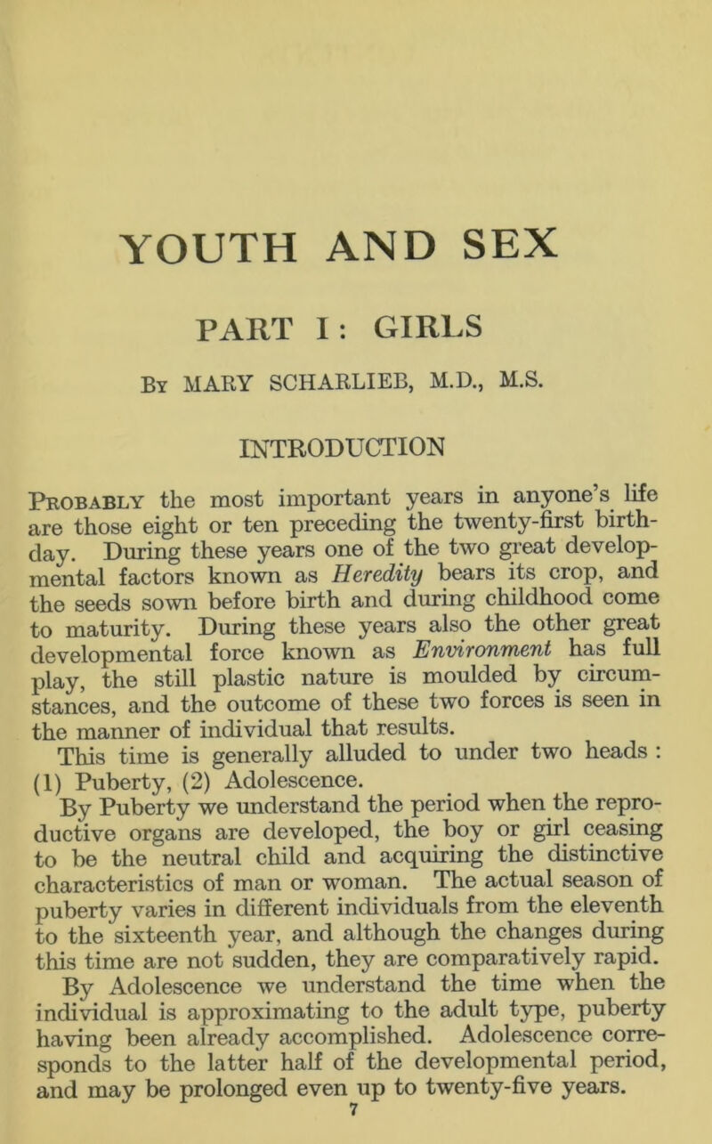 PART I: GIRLS By MARY SCHARLIEB, M.D., M.S. INTRODUCTION Probably the most important years in anyone s life are those eight or ten preceding the twenty-first birth- day. During these years one of the two great develop- mental factors known as Heredity bears its crop, and the seeds sown before birth and during childhood come to maturity. During these years also the other great developmental force known as Environment has full play, the still plastic nature is moulded by circum- stances, and the outcome of these two forces is seen in the manner of individual that results. This time is generally alluded to under two heads : (1) Puberty, (2) Adolescence. By Puberty we understand the period when the repro- ductive organs are developed, the boy or girl ceasing to be the neutral child and acquiring the distinctive characteristics of man or woman. The actual season of puberty varies in different individuals from the eleventh to the sixteenth year, and although the changes during this time are not sudden, they are comparatively rapid. By Adolescence we understand the time when the individual is approximating to the adult type, puberty having been already accomplished. Adolescence corre- sponds to the latter half of the developmental period, and may be prolonged even up to twenty-five years.