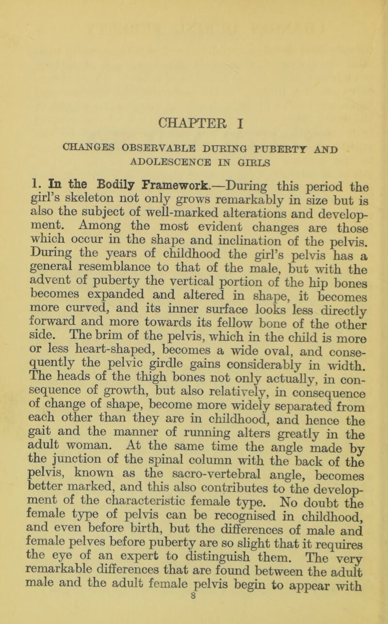 CHANGES OBSERVABLE DURING PUBERTY AND ADOLESCENCE IN GIRLS 1. In the Bodily Framework.—During this period the girl’s skeleton not only grows remarkably in size but is also the subject of well-marked alterations and develop- ment. Among the most evident changes are those which occur in the shape and inclination of the pelvis. During the years of childhood the girl’s pelvis has a general resemblance to that of the male, but with the advent of puberty the vertical portion of the hip bones becomes expanded and altered in shape, it becomes more curved, and its inner surface looks less directly forward and more towards its fellow bone of the other side. The brim of the pelvis, which in the child is more or less heart-shaped, becomes a wide oval, and conse- quently the pelvic girdle gains considerably in width. The heads of the thigh bones not only actually, in con- sequence of growth, but also relatively, in consequence of change of shape, become more widely separated from each other than they are in childhood, and hence the gait and the manner of running alters greatly in the adult woman. At the same time the angle made by the junction of the spinal column with the back of the pelvis, known as the sacro-vertebral angle, becomes better marked, and this also contributes to the develop- ment of the characteristic female type. No doubt the female type of pelvis can be recognised in childhood, and even before birth, but the differences of male and female pelves before puberty are so slight that it requires the eye of an expert to distinguish them. The very remarkable differences that are found between the adult male and the adult female pelvis begin to appear -with