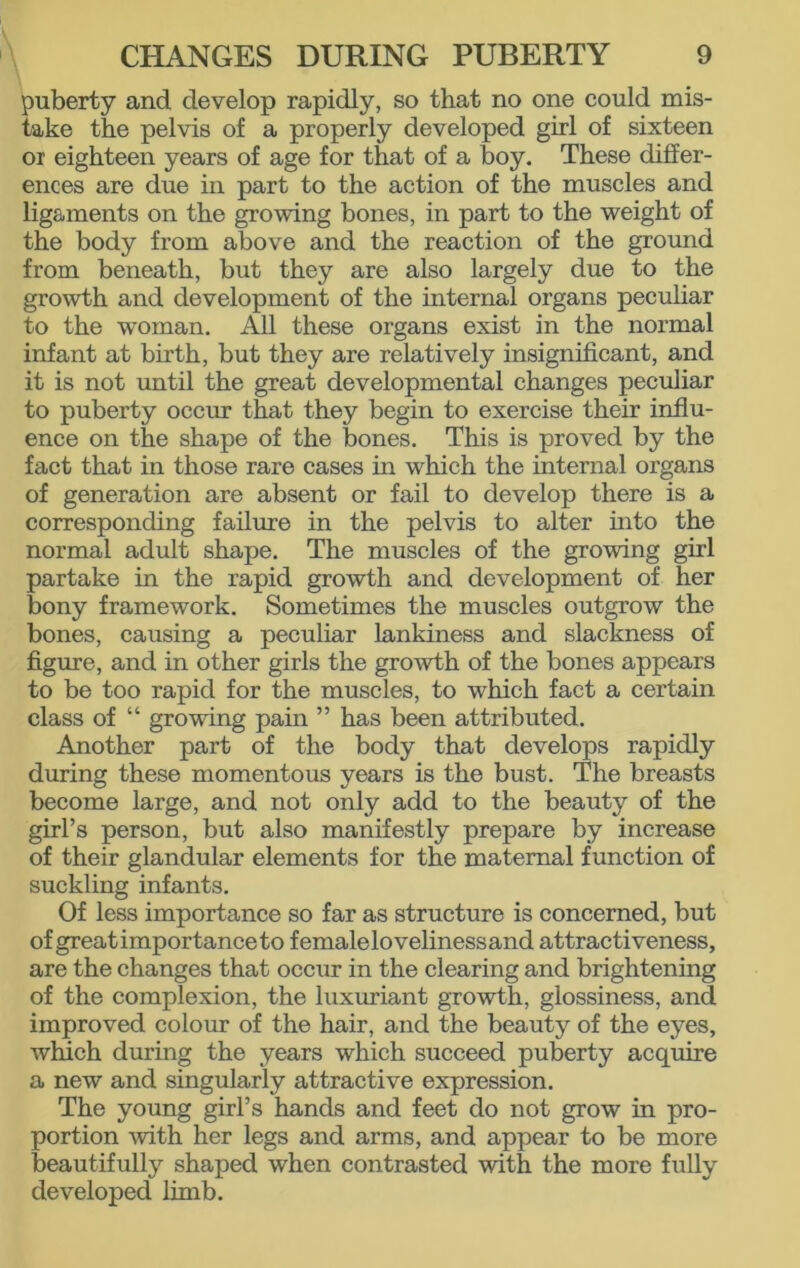 puberty and develop rapidly, so that no one could mis- take the pelvis of a properly developed girl of sixteen or eighteen years of age for that of a boy. These differ- ences are due in part to the action of the muscles and ligaments on the growing bones, in part to the weight of the body from above and the reaction of the ground from beneath, but they are also largely due to the growth and development of the internal organs peculiar to the woman. All these organs exist in the normal infant at birth, but they are relatively insignificant, and it is not until the great developmental changes peculiar to puberty occur that they begin to exercise their influ- ence on the shape of the bones. This is proved by the fact that in those rare cases in which the internal organs of generation are absent or fail to develop there is a corresponding failure in the pelvis to alter into the normal adult shape. The muscles of the growing girl partake in the rapid growth and development of her bony framework. Sometimes the muscles outgrow the bones, causing a peculiar lankiness and slackness of figure, and in other girls the growth of the bones appears to be too rapid for the muscles, to which fact a certain class of “ growing pain ” has been attributed. Another part of the body that develops rapidly during these momentous years is the bust. The breasts become large, and not only add to the beauty of the girl’s person, but also manifestly prepare by increase of their glandular elements for the maternal function of suckling infants. Of less importance so far as structure is concerned, but of great importanceto femalelovelinessand attractiveness, are the changes that occur in the clearing and brightening of the complexion, the luxuriant growth, glossiness, and improved colour of the hair, and the beauty of the eyes, which during the years which succeed puberty acquire a new and singularly attractive expression. The young girl’s hands and feet do not grow in pro- portion with her legs and arms, and appear to be more beautifully shaped when contrasted with the more fully developed limb.