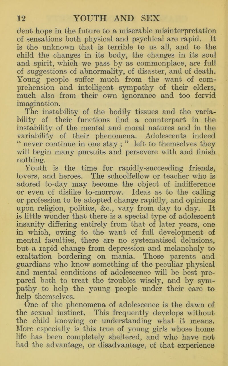 dent hope in the future to a miserable misinterpretation of sensations both physical and psychical are rapid. It is the unknown that is terrible to us all, and to the child the changes in its body, the changes in its soul and spirit, which we pass by as commonplace, are full of suggestions of abnormality, of disaster, and of death. Young people suffer much from the want of com- prehension and intelligent sympathy of their elders, much also from their own ignorance and too fervid imagination. The instability of the bodily tissues and the varia- bility of their functions find a counterpart in the instability of the mental and moral natures and in the variability of their phenomena. Adolescents indeed “ never continue in one stay ; ” left to themselves they will begin many pursuits and persevere with and finish nothing. Youth is the time for rapidly-succeeding friends, lovers, and heroes. The schoolfellow or teacher who is adored to-day may become the object of indifference or even of dislike to-morrow. Ideas as to the calling or profession to be adopted change rapidly, and opinions upon religion, politics, &c., vary from day to day. It is little wonder that there is a special type of adolescent insanity differing entirely from that of later years, one in which, owing to the want of full development of mental faculties, there are no systematised delusions, but a rapid change from depression and melancholy to exaltation bordering on mania. Those parents and guardians who know something of the peculiar physical and mental conditions of adolescence will be best pre- pared both to treat the troubles wisely, and by sym- pathy to help the young people under their care to help themselves. One of the phenomena of adolescence is the dawn of the sexual instinct. This frequently develops without the child knowing or understanding what it means. More especially is this true of young girls whose home life has been completely sheltered, and who have not had the advantage, or disadvantage, of that experience
