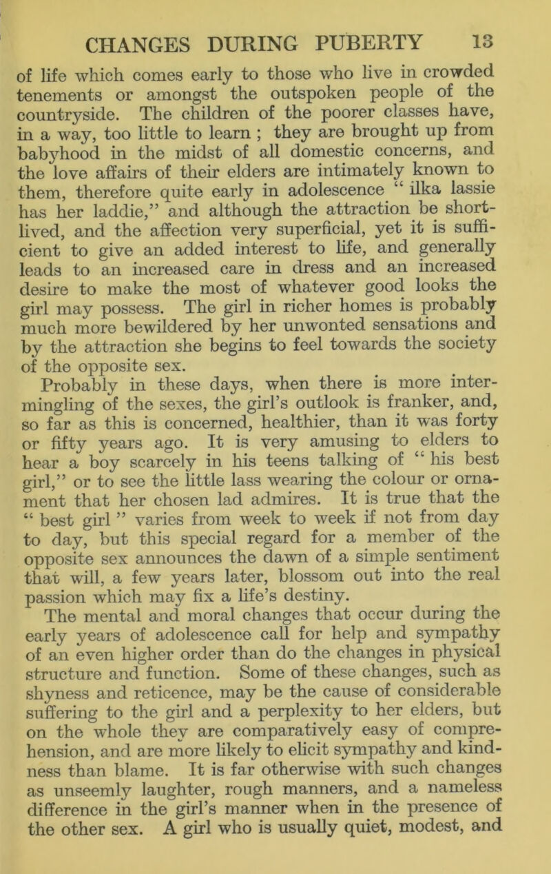 of life which comes early to those who live in crowded tenements or amongst the outspoken people of the countryside. The children of the poorer classes have, in a way, too little to learn ; they are brought up from babyhood in the midst of all domestic concerns, and the love affairs of their elders are intimately known to them, therefore qiiite early in adolescence “ ilka lassie has her laddie,” and although the attraction be short- lived, and the affection very superficial, yet it is suffi- cient to give an added interest to life, and generally leads to an increased care in dress and an increased desire to make the most of whatever good looks the girl may possess. The girl in richer homes is probably much more bewildered by her unwonted sensations and by the attraction she begins to feel towards the society of the opposite sex. Probably in these days, when there is more inter- mingling of the sexes, the girl’s outlook is franker, and, so far as this is concerned, healthier, than it was forty or fifty years ago. It is very amusing to elders to hear a boy scarcely in his teens talking of “ his best girl,” or to see the little lass wearing the colour or orna- ment that her chosen lad admires. It is true that the “ best girl ” varies from week to week if not from day to day, but this special regard for a member of the opposite sex announces the dawn of a simple sentiment that will, a few years later, blossom out into the real passion which may fix a life’s destiny. The mental and moral changes that occur during the early years of adolescence call for help and sympathy of an even higher order than do the changes in physical structure and function. Some of these changes, such as shyness and reticence, may be the cause of considerable suffering to the girl and a perplexity to her elders, but on the whole they are comparatively easy of compre- hension, and are more likely to elicit sympathy and kind- ness than blame. It is far otherwise with such changes as unseemly laughter, rough manners, and a nameless difference in the girl’s manner when in the presence of the other sex. A girl who is usually quiet, modest, and