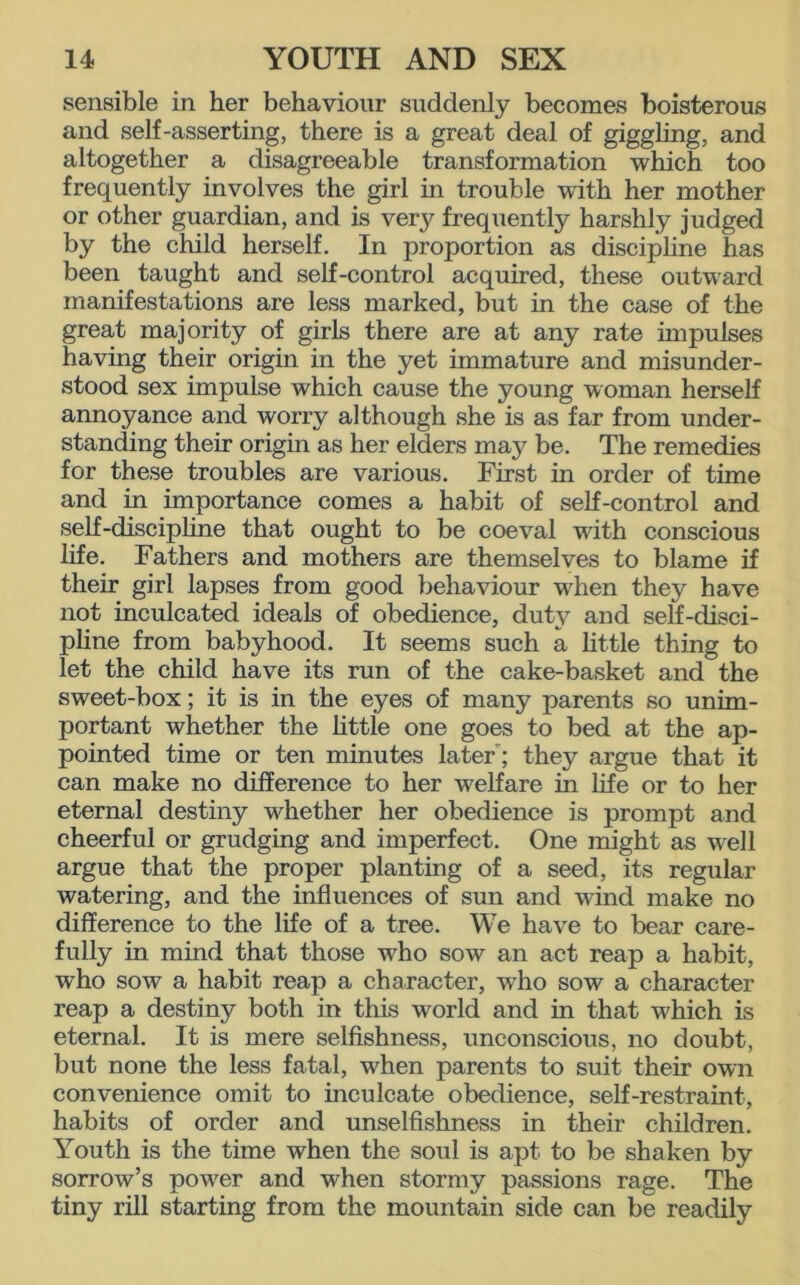 sensible in her behaviour suddenly becomes boisterous and self-asserting, there is a great deal of giggling, and altogether a disagreeable transformation which too frequently involves the girl in trouble with her mother or other guardian, and is very frequently harshly judged by the child herself. In proportion as discipline has been taught and self-control acquired, these outward manifestations are less marked, but in the case of the great majority of girls there are at any rate impulses having their origin in the yet immature and misunder- stood sex impulse which cause the young woman herself annoyance and worry although she is as far from under- standing their origin as her elders maj^ be. The remedies for these troubles are various. First in order of time and in importance comes a habit of self-control and self-discipline that ought to be coeval with conscious life. Fathers and mothers are themselves to blame if their girl lapses from good behaviour when they have not inculcated ideals of obedience, duty and self-disci- pline from babyhood. It seems such a little thing to let the child have its run of the cake-basket and the sweet-box; it is in the eyes of many parents so unim- portant whether the little one goes to bed at the ap- pointed time or ten minutes later; they argue that it can make no difference to her welfare in life or to her eternal destiny whether her obedience is prompt and cheerful or grudging and imperfect. One might as well argue that the proper planting of a seed, its regular watering, and the influences of sun and wind make no difference to the life of a tree. We have to bear care- fully in mind that those wrho sow an act reap a habit, who sow a habit reap a character, who sow a character reap a destiny both in this world and in that which is eternal. It is mere selfishness, unconscious, no doubt, but none the less fatal, when parents to suit their own convenience omit to inculcate obedience, self-restraint, habits of order and unselfishness in their children. Youth is the time when the soul is apt to be shaken by sorrow’s power and when stormy passions rage. The tiny rill starting from the mountain side can be readily