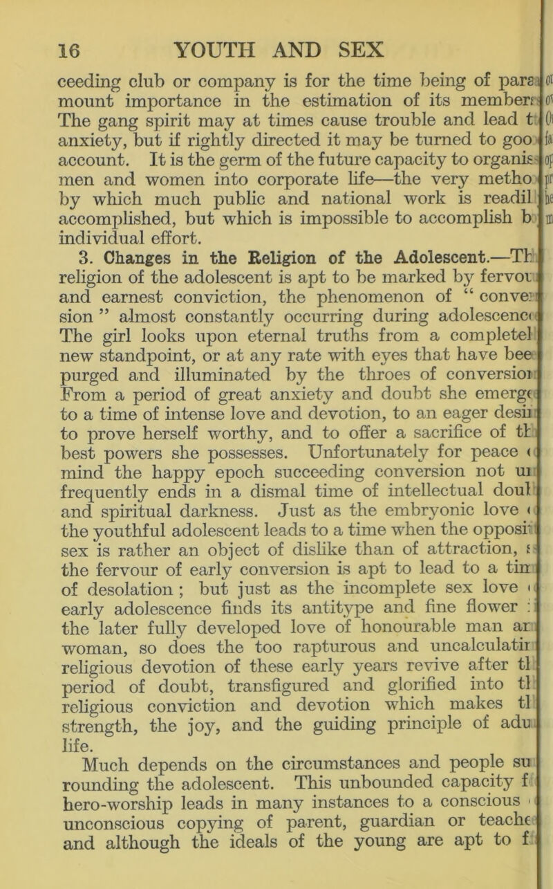 ceeding club or company is for the time being of parai mount importance in the estimation of its member; The gang spirit may at times cause trouble and lead t anxiety, but if rightly directed it may be turned to goo account. It is the germ of the future capacity to organis men and women into corporate life—the very metho by which much public and national work is readil accomplished, but which is impossible to accomplish b individual effort. 3. Changes in the Religion of the Adolescent.—Th religion of the adolescent is apt to be marked by fervor and earnest conviction, the phenomenon of “convex sion ” almost constantly occurring during adolescenct The girl looks upon eternal truths from a completel new standpoint, or at any rate with eyes that have bee purged and illuminated by the throes of conversioi From a period of great anxiety and doubt she emergi to a time of intense love and devotion, to an eager desii to prove herself worthy, and to offer a sacrifice of tl best powers she possesses. Unfortunately for peace < mind the happy epoch succeeding conversion not ui frequently ends in a dismal time of intellectual doul and spiritual darkness. Just as the embryonic love < the youthful adolescent leads to a time when the opposi' I sex is rather an object of dislike than of attraction, f - the fervour of early conversion is apt to lead to a tin of desolation; but just as the incomplete sex love u early adolescence finds its antitype and fine flower : the later fully developed love of honourable man a,r woman, so does the too rapturous and uncalculatii religious devotion of these early years revive after tl period of doubt, transfigured and glorified into tl religious conviction and devotion which makes tl strength, the joy, and the guiding principle of adu life. Much depends on the circumstances and people su rounding the adolescent. This unbounded capacity f hero-worship leads in many instances to a conscious << unconscious copying of parent, guardian or teache and although the ideals of the young are apt to f ot Oi fa: op pr he in