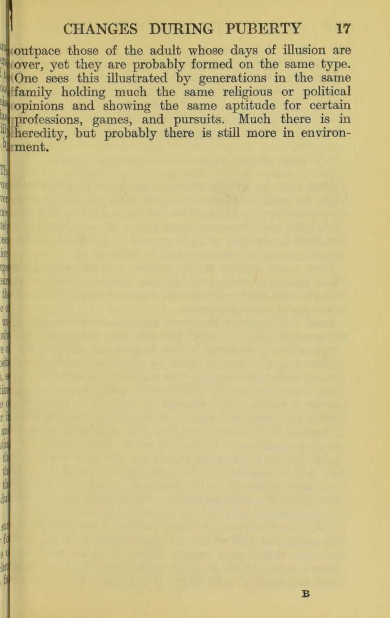 (outpace those of the adult whose days of illusion are over, yet they are probably formed on the same type. : One sees this illustrated by generations in the same family holding much the same religious or political opinions and showing the same aptitude for certain professions, games, and pursuits. Much there is in heredity, but probably there is still more in environ- ment. It '01! ve: i('t tel jee ai e< in jiil e( jsit 1,1 :im e( ri an ;tin tli tl tl dll gU •{( d ie J B