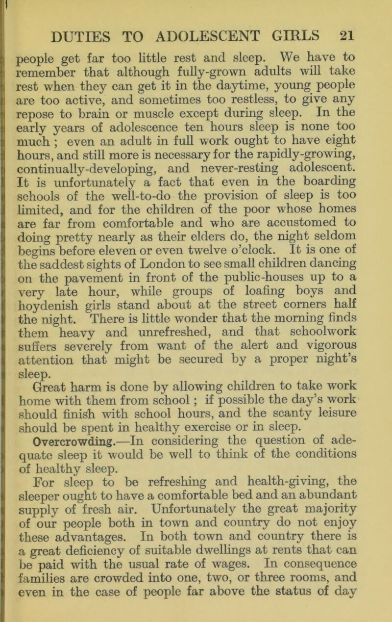 people get far too little rest and sleep. We have to remember that although fully-grown adults will take rest when they can get it in the daytime, young people are too active, and sometimes too restless, to give any repose to brain or muscle except during sleep. In the early years of adolescence ten hours sleep is none too much ; even an adult in full work ought to have eight hours, and still more is necessary for the rapidly-growing, continually-developing, and never-resting adolescent. It is unfortunately a fact that even in the boarding schools of the well-to-do the provision of sleep is too limited, and for the children of the poor whose homes are far from comfortable and who are accustomed to doing pretty nearly as their elders do, the night seldom begins before eleven or even twelve o’clock. It is one of the saddest sights of London to see small children dancing on the pavement in front of the public-houses up to a very late hour, while groups of loafing boys and hoydenish girls stand about at the street comers half the night. There is little wonder that the morning finds them heavy and unrefreshed, and that schoolwork suffers severely from want of the alert and vigorous attention that might be secured by a proper night’s sleep. Great harm is done by allowing children to take work home with them from school; if possible the day’s work should finish with school hours, and the scanty leisure should be spent in healthy exercise or in sleep. Overcrowding.—In considering the question of ade- quate sleep it would be well to think of the conditions of healthy sleep. For sleep to be refreshing and health-giving, the sleeper ought to have a comfortable bed and an abundant supply of fresh air. Unfortunately the great majority of our people both in town and country do not enjoy these advantages. In both town and country there is a great deficiency of suitable dwellings at rents that can be paid with the usual rate of wages. In consequence families are crowded into one, two, or three rooms, and even in the case of people far above the status of day