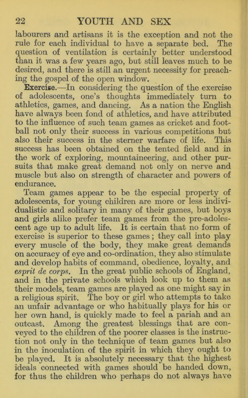 labourers and artisans it is the exception and not the rule for each individual to have a separate bed. The question of ventilation is certainly better understood than it was a few years ago, but still leaves much to be desired, and there is still an urgent necessity for preach- ing the gospel of the open window. Exercise.—In considering the question of the exercise of adolescents, one’s thoughts immediately turn to athletics, games, and dancing. As a nation the English have always been fond of athletics, and have attributed to the influence of such team games as cricket and foot- ball not only their success in various competitions but also their success in the sterner warfare of life. This success has been obtained on the tented field and in the work of exploring, mountaineering, and other pur- suits that make great demand not only on nerve and muscle but also on strength of character and powers of endurance. Team games appear to be the especial property of adolescents, for young children are more or less indivi- dualistic and solitary in many of their games, but boys and girls alike prefer team games from the pre-adoles- cent age up to adult life. It is certain that no form of exercise is superior to these games; they call into play every muscle of the body, they make great demands on accuracy of eye and co-ordination, they also stimulate and develop habits of command, obedience, loyalty, and esprit de corps. In the great public schools of England, and in the private schools which look up to them as their models, team games are played as one might say in a religious spirit. The boy or girl who attempts to take an unfair advantage or who habitually plays for his or her own hand, is quickly made to feel a pariah and an outcast. Among the greatest blessings that are con- veyed to the children of the poorer classes is the instruc- tion not only in the technique of team games but also in the inoculation of the spirit in which they ought to be played. It is absolutely necessary that the highest ideals connected with games should be handed down, for thus the children who perhaps do not always have